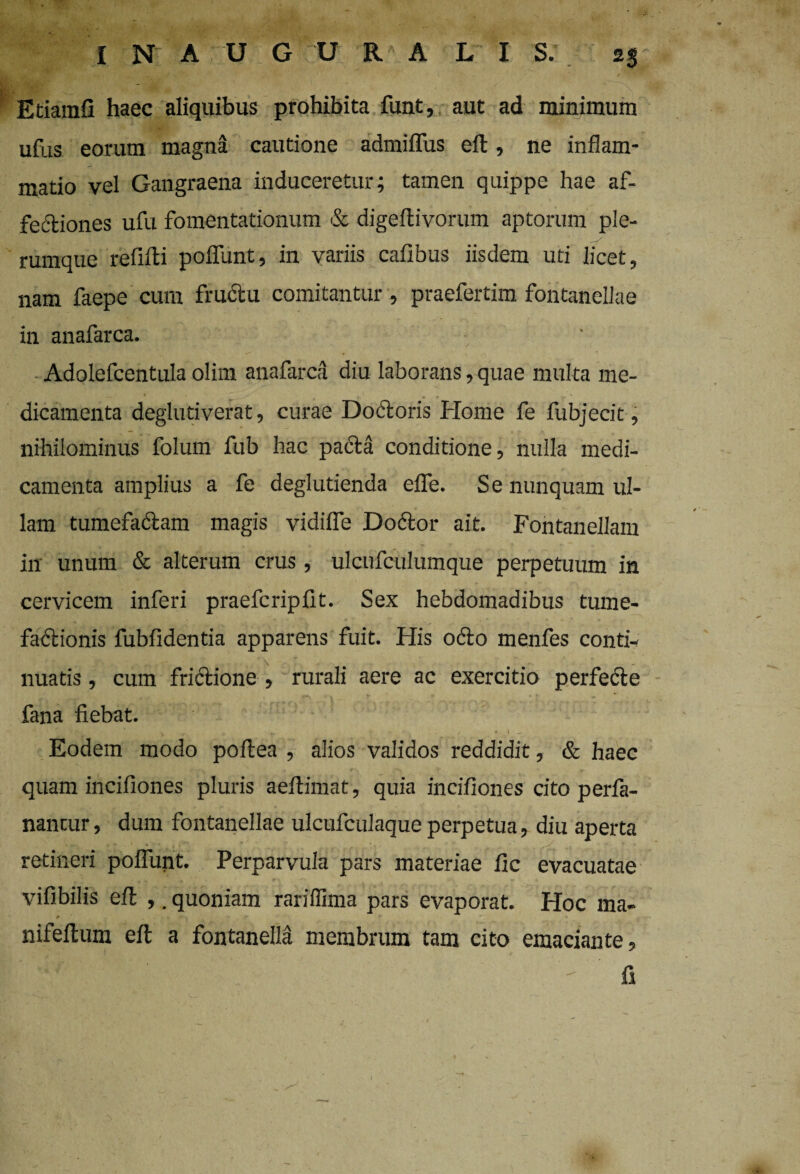 Etiamfi haec aliquibus prohibita funt, aut ad minimum ufus eorum magna cautione admiffus eft, ne inflam¬ matio vel Gangraena induceretur; tamen quippe hae af¬ fectiones ufu fomentationum & digeftivorum aptorum ple- rumque refiiti poffunt, in variis cafibus iisdem uti licet, nam faepe cum fructu comitantur , praefertim fontanellae in anafarca. Adolefcentula olim anafarca diu laborans, quae multa me¬ dicamenta deglutiverat, curae Doctoris Home fe fubjecit, nihilominus folum fub hac paCta conditione, nulla medi¬ camenta amplius a fe deglutienda effe. Se nunquam ul¬ lam tumefaClam magis vidiffe Doctor ait. Fontanellam in unum & alterum crus, ulcufculumque perpetuum in cervicem inferi praefcripfit. Sex hebdomadibus tume- fadlionis fubfldentia apparens fuit. His odo menfes conti- nuatis, cum fri&ione , rurali aere ac exercitio perfedle fana fiebat. Eodem modo poftea , alios validos reddidit, & haec quam incifiones pluris aeflimat, quia incifiones cito perfa- nantur, dum fontanellae ulcufculaque perpetua, diu aperta retineri poffunt. Perparvula pars materiae fle evacuatae vifibilis eft ,. quoniam rarilfima pars evaporat. Hoc ma- nifeftum eft a fontanella membrum tam cito emaciante, r-*rIP i : ' ' ' - fi