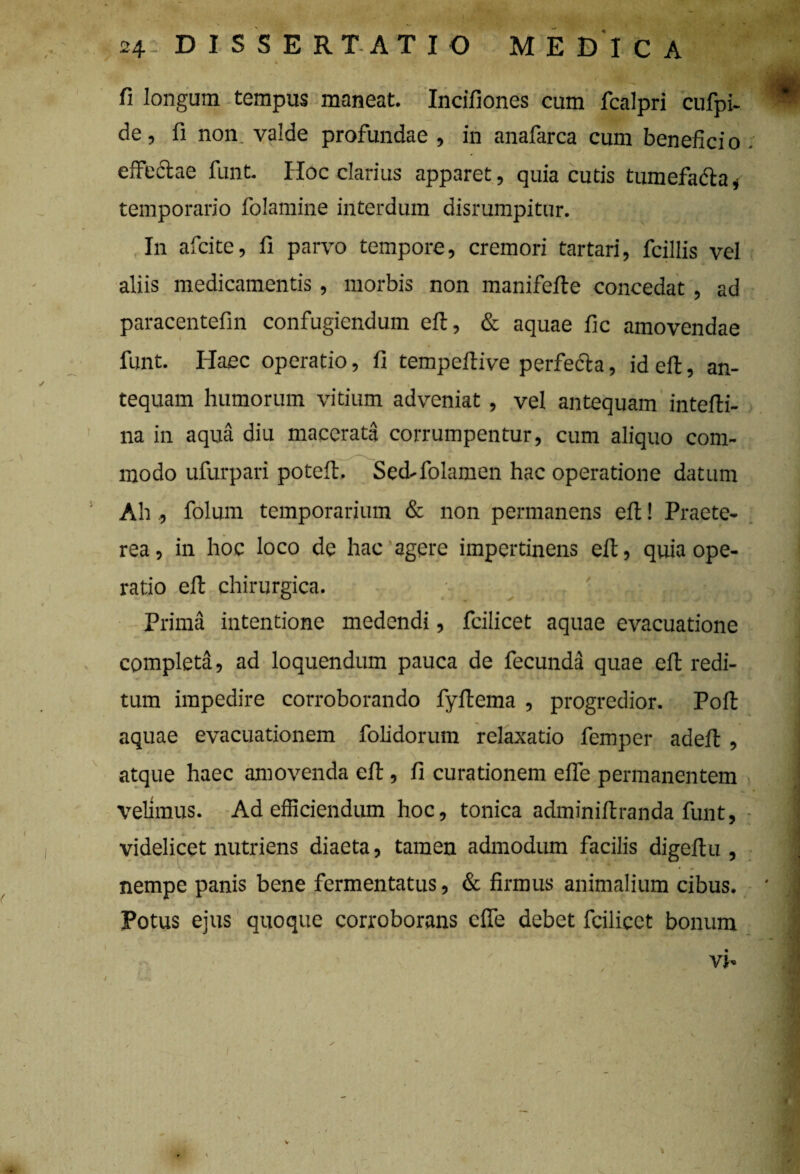 * • fi longum tempus maneat. Incifiones cum fcalpri cufpi- * de, fi non. valde profundae , in anafarca cum beneficio e,Tectae funt. Hoc clarius apparet, quia cutis tumefacta, temporario folamine interdum disrumpitur. In afcite, fi parvo tempore, cremori tartari, fcillis vel aliis medicamentis, morbis non manifefte concedat , ad paracentefin confugiendum eft, & aquae fic amovendae funt. Haec operatio, fi tempeftive perfedta, id eft, an¬ tequam humorum vitium adveniat, vel antequam intefli- na in aqua diu macerata corrumpentur, cum aliquo com¬ modo ufurpari poteft. Sed-folamen hac operatione datum Ah , folum temporarium & non permanens eft! Praete¬ rea , in hoc loco de hac agere impertinens eft, quia ope¬ ratio eft chirurgica. i Prima intentione medendi, fcilicet aquae evacuatione completa, ad loquendum pauca de fecunda quae eft redi¬ tum impedire corroborando fyftema , progredior. Poft aquae evacuationem folidorum relaxatio femper adeft , atque haec amovenda eft, fi curationem effe permanentem velimus. Ad efficiendum hoc, tonica adminiftranda funt, videlicet nutriens diaeta, tamen admodum facilis digeftu , nempe panis bene fermentatus, & firmus animalium cibus. ' J Potus ejus quoque corroborans effe debet fcilicet bonum vi-