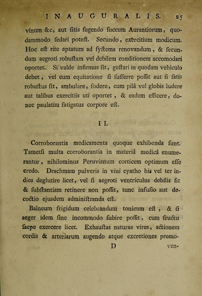 INAUGURALIS. e? •J vinum &c, aut fitis fugendo fuccum Aurantiorum, quo¬ dammodo fedari poteft. Secundo, exercitium modicum. Hoc eft rite aptatum ad fyftema renovandum, & fecun- ' . „ » * i • / dum aegroti robuftam vel debilem conditionem accomodari oportet. Si valde infirmus fit, geftari in quodam vehiculo debet, vel eum equitatione fi fufferre poffit aut fi fatis '. —. . u— robuftus fit, ambulare, fodere, cum pila vel globis ludere aut talibus exercitiis uti oportet , & eadem efficere,'do¬ nec paulatim fatigatus corpore eft. I I. Corroborantia medicamenta quoque exhibenda funt. “V Tametfi multa corroborantia in materia medica enume¬ rantur , nihilominus Peruvianum corticem optimum efle credo. Drachmam pulveris in vini cyatho bis vel ter in- dies deglutire licet, vel fi aegroti ventriculus debilis fit & fubftantiam retinere non poffit, tunc infufio aut de- codtio ejusdem adminiftranda eft. Balneum frigidum celebrandum tonicum eft , & fi aeger idem fine incommodo fubire poffit, cum fructu • laepe exercere licet. Exhauftas naturae vires, adtionem cordis & arteriarum augendo atque excretiones promo- D ven-