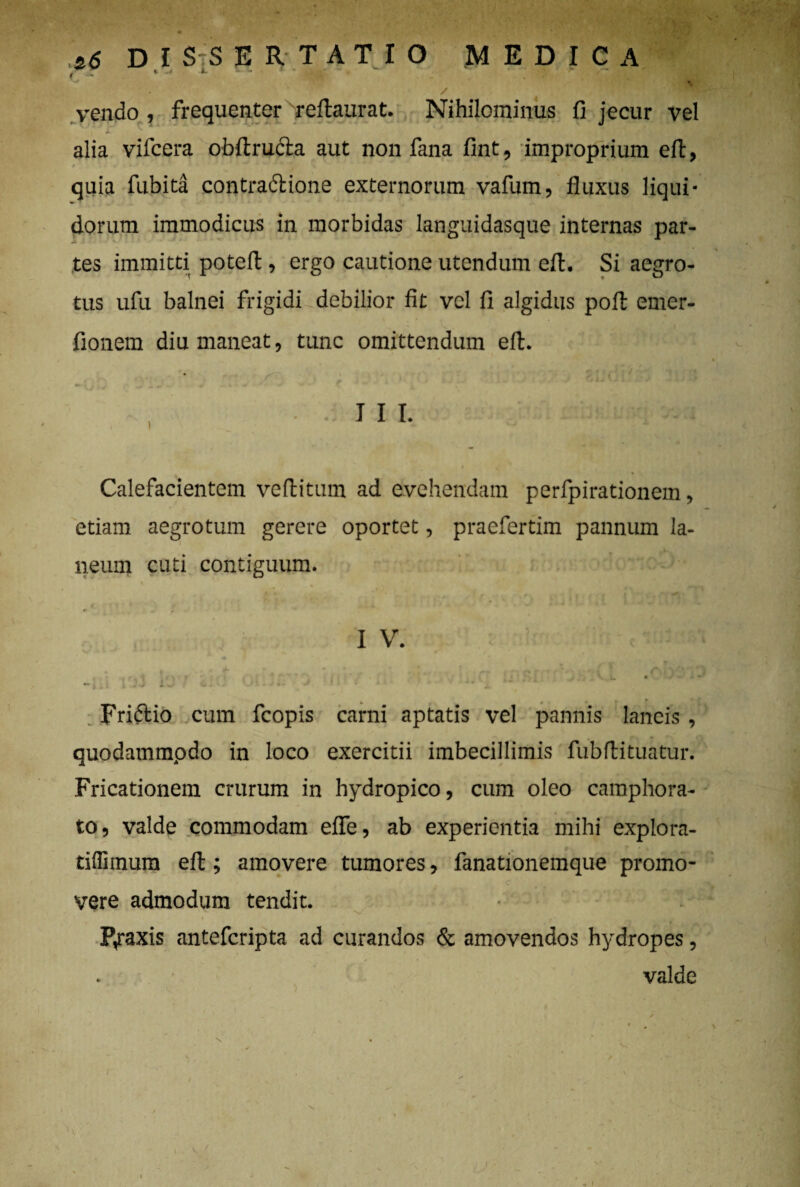 ( i .4 i. - - ' - j. jr ■ r vendo, frequenterxreftaurat. Nihilominus fi jecur vel alia vifcera obftructa aut non fana fint, improprium efl, quia fubita contradlione externorum vafum, fluxus liqui¬ dorum immodicus in morbidas languidasque internas par- tes immitti potefl, ergo cautione utendum efl:. Si aegro¬ tus ufu balnei frigidi debilior fit vel fi algidus poli emer- fionem diu maneat, tunc omittendum efl. Calefacientem veflitum ad evehendam perfpirationem, etiam aegrotum gerere oportet, praefertim pannum la¬ neum cuti contiguum. I V. < , f , \ ■ f \ V ' ’’  •' hl i J V k. • - » •» , J .J i .J ' - -* Fridtio cum fcopis carni aptatis vel pannis lancis , quodammpdo in loco exercitii imbecillimis fubflituatur. Fricationem crurum in hydropico, cum oleo camphora- to, valde commodam efle, ab experientia mihi explora- tiffimum efl:; amovere tumores, fanationemque promo¬ vere admodum tendit. » * - Rraxis antefcripta ad curandos & amovendos hydropes, valde I \ - V, /