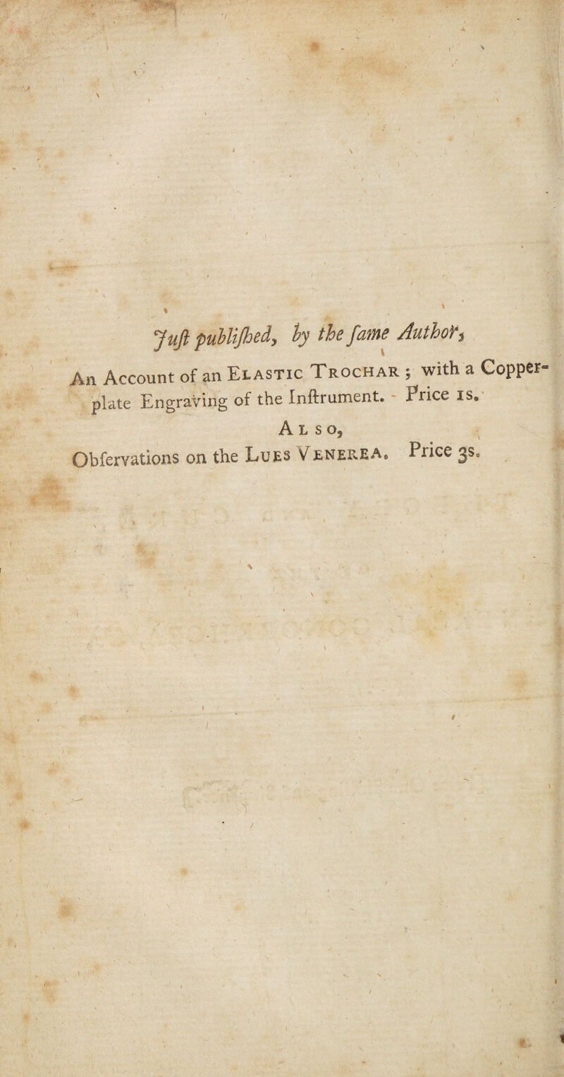 A \ Juft publijhed, by the fame Author$ An Account of an Elastic Trochar 5 with a Copper plate Engraving of the Inftrument, trice is. Also, Obfervations on the Lues Venerea„ Pi ice 3s* \ 1