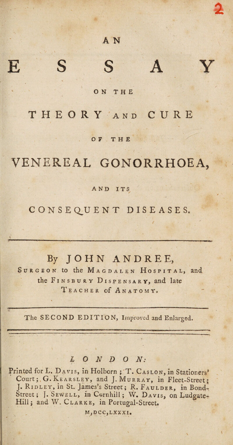 s A N E S s A Y ON THE THEORY and CURE OF THE VENEREAL GONORRHOEA, AND ITS / CONSEQUENT DISEASES. By JOHN ANDREE, Surgeon to the Magdalen Hospital, and the Finsbury Dispensary, and late Teacher of Anatomy. The SECOND EDITION, Improved and Enlarged. LONDON: Printed for L. Davis, in Holborn ; T. Caslon, in Stationers* Court;, G. Kearsley, and J. Murray, in. Fleet-Street; J. Ridley, in St. James’s Street; R. Faulder, in Bond- Street; J. Sewell, in Corn hill; W. Davis, on Ludgate* Hill; and W. Clarke, in Portugal-Street. m,dcc,lxxxi. /