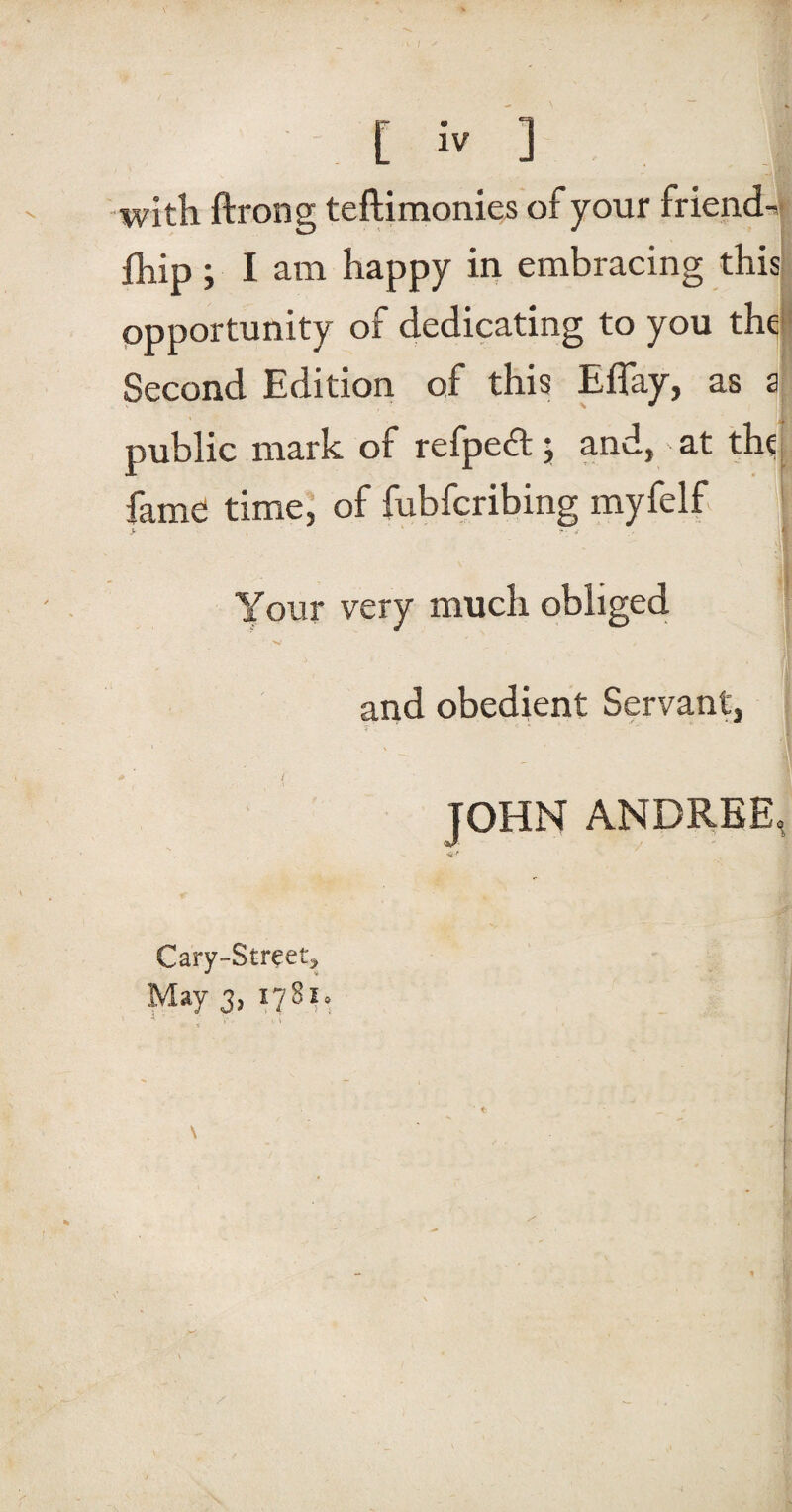 with ftrong teflimonies of your friends fhip; I am happy in embracing this opportunity of dedicating to you thq Second Edition of this Eflay, as a public mark of refpedt j and, - at thq fame time, of fubfcribing myfelf Your very much obliged and obedient Servant, JOHN ANDREE, Cary-Street,