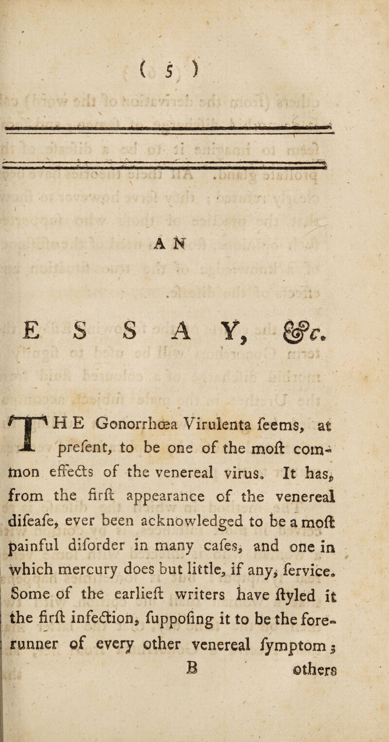 / \ I A N ESSAY, gfr. »' f * r 4 ' 5. . . f- / Of . N # H E Gonorrhoea Virulenta feems, at JL prefent* to be one of the moft com¬ mon efFedts of the venereal virus. It has* from the firft appearance of the venereal difeafe, ever been acknowledged to be a moft f' * -* ■ ' ■ * ’  * .' * 9 painful diforder in many cafes* and one in which mercury does but little* if any* fervice* Some of the earlieft writers have ftyled it the firft infection* fuppofing it to be the fore¬ runner of every other venereal fymptom^ B others