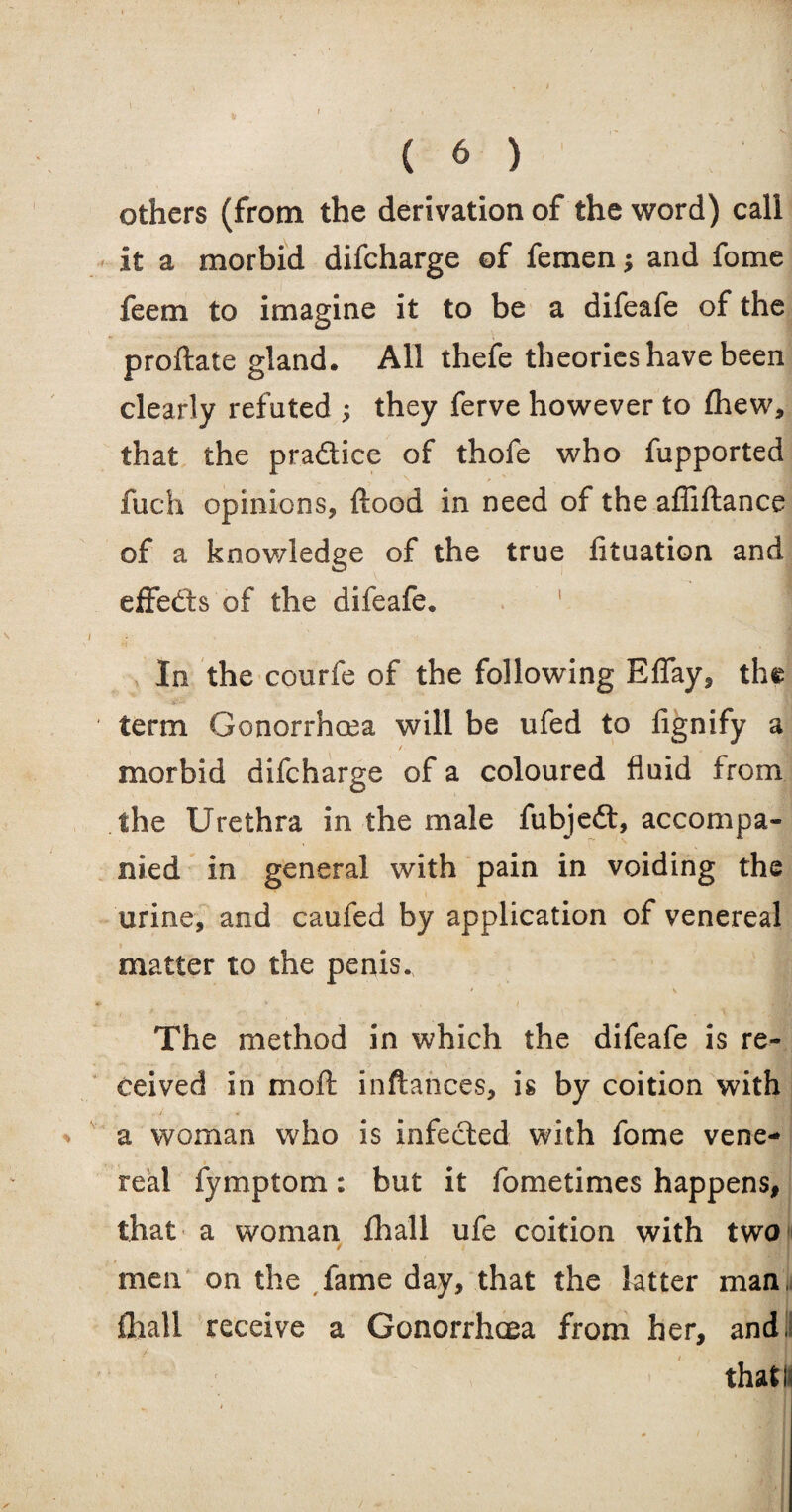 others (from the derivation of the word) call it a morbid difcharge of femen * and fome feem to imagine it to be a difeafe of the proftate gland. All thefe theories have been clearly refuted ; they ferve however to fhew, that the pra&ice of thofe who fupported fuch opinions, flood in need of the affiftance of a knowledge of the true fituation and effects of the difeafe. In the courfe of the following Effay, the term Gonorrhoea will be ufed to fignify a / morbid difcharge of a coloured fluid from the Urethra in the male fubje£t, accompa¬ nied in general with pain in voiding the urine, and caufed by application of venereal matter to the penis. The method in which the difeafe is re¬ ceived in moft inftahces, is by coition with a woman who is infected with fome vene¬ real fymptom: but it fometimes happens, that a woman fha'll ufe coition with two men on the fame day, that the latter man, fhali receive a Gonorrhoea from her, andil that!