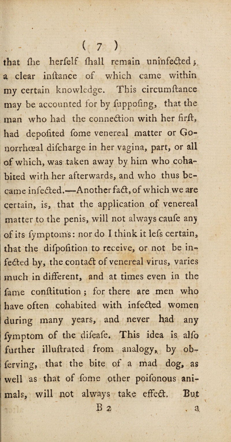 that (lie herfelf fhall remain uninfeded y a clear instance of which came within my certain knowledge. This circumftance may be accounted for by fuppofing, that the \ man who had the connedion with her firft, had depofited fome venereal matter or Go¬ norrhoeal difcharge in her vagina, part, or all of which, was taken away by him who coha¬ bited with her afterwards, and who thus be¬ came infeded.—Another fad, of which we are certain, is, that the application of venereal matter to the penis, will not always caufe anj of its fymptoms: nor do I think it lefs certain, that the difpofition to receive, or not be in¬ feded by, the contad of venereal virus, varies much in different, and at times even in the fame conftitution ; for there are men who have often cohabited with infeded women during many years, and never had any fymptom of the difeafe. This idea is alfo further illuftrated from analogy* by ob~ ferving, that the bite of a mad dog, as well as that of fome other poifonous ani¬ mals, will not always take effed. But B 2 , a