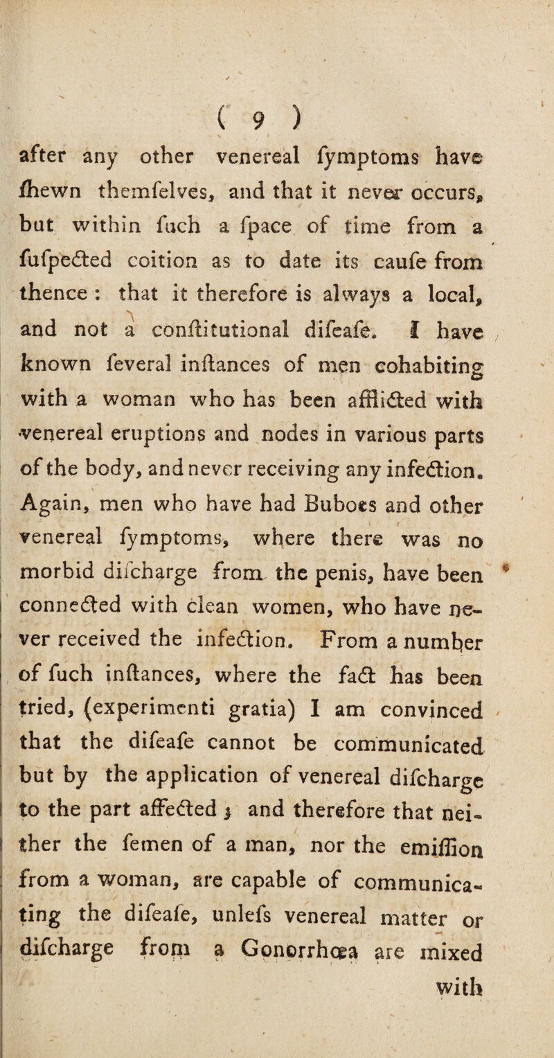 after any other venereal fymptoms have fhewn themfelves, and that it never occurs, but within fuch a fpace of time from a fufpeited coition as to date its caufe from thence : that it therefore is always a local, and not a constitutional difeafe. I have known feveral inftances of men cohabiting with a woman who has been afflicted with ^venereal eruptions and nodes in various parts of the body, and never receiving any infedlion. Again, men who have had Buboes and other venereal fymptoms, where there was no morbid difcharge from, the penis, have been connected with clean women, who have ne¬ ver received the infection. From a number of fuch inftances, where the fail has been tried, {experimcnti gratia) I am convinced that the difeafe cannot be communicated but by the application of venereal difcharge to the part affe&ed > and therefore that nei¬ ther the femen of a man, nor the emiffion from a woman, are capable of communica¬ ting the difeafe, unlefs venereal matter or •*«* difcharge from a Gonorrhoea are mixed with f .