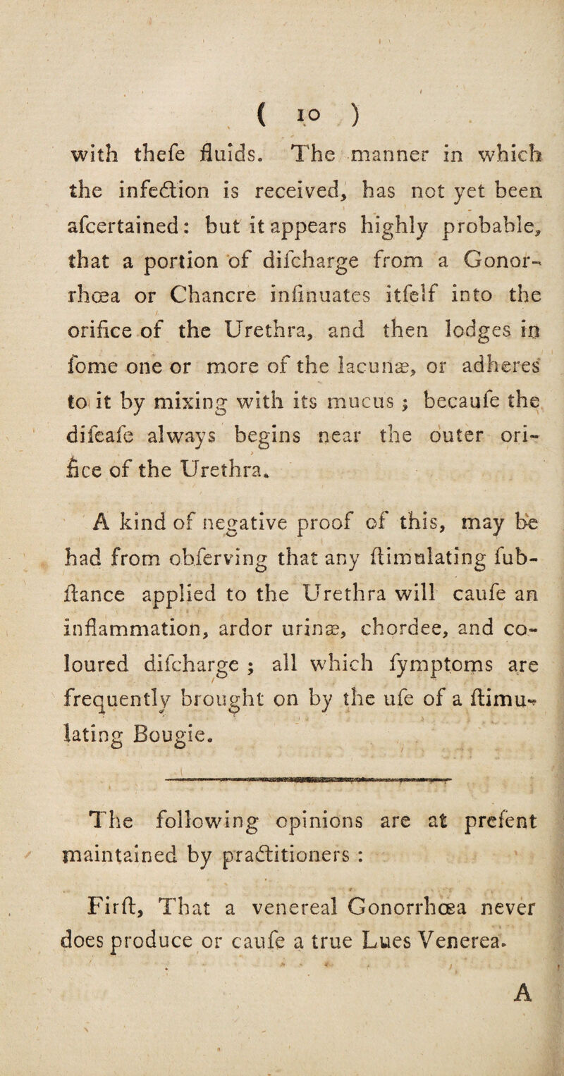 with thefe fluids. The manner in which the infedtion is received, has not yet been afcertained: but it appears highly probable, that a portion of difcharge from a Gonor¬ rhoea or Chancre infinuates itfelf into the orifice of the Urethra, and then lodges in fome one or more of the lacunae, or adheres toi it by mixing with its mucus ; becaufe the difeafe always begins near the outer ori» flee of the Urethra. A kind of negative proof of this, may be had from observing that any ftimulating fub- liance applied to the Urethra will caufe an inflammation, ardor urinas, chordee, and co~ loured difcharge ; all which fymptoms are frequently brought on by the ufe of a ftimu«? lating Bougie. M . The following opinions are at prefent maintained by practitioners : Firft, That a venereal Gonorrhoea never does produce or caufe a true Lues Venerea. A