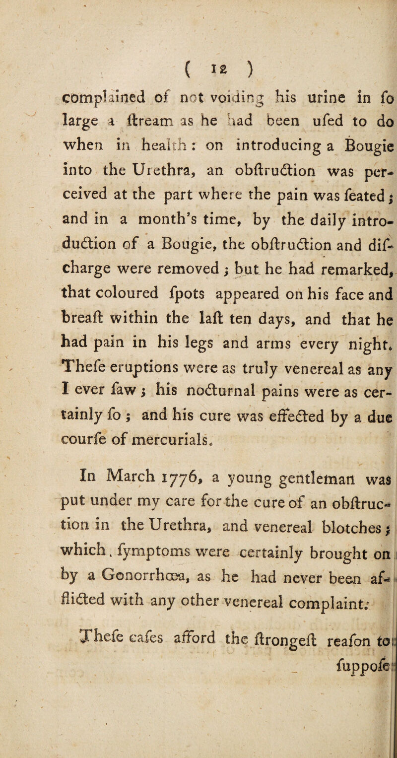 complained of not voiding his urine in fo large a ftream as he had been ufed to do when in health: on introducing a Bougie into the Urethra, an obftrudtion was per¬ ceived at the part where the pain was feated; and in a month’s time, by the daily intro¬ duction of a Bougie, the obftrudtion and dif- charge were removed ; but he had remarked, that coloured fpots appeared on his face and bread: within the laft ten days, and that he had pain in his legs and arms every night* Thefe eruptions were as truly venereal as any I ever faw j his noCturnal pains were as cer¬ tainly fo ; and his cure was effected by a due courfe of mercurials* ' V Vs®.’ In March 1776, a young gentleman was put under my care for the cure of an obftruc- tion in the Urethra, and venereal blotches; which. fymptoms were certainly brought on by a Gonorrhoea, as he had never been af* flidted with any other venereal complaint; Thefe cafes afford the ftrongeft reafbn toi: