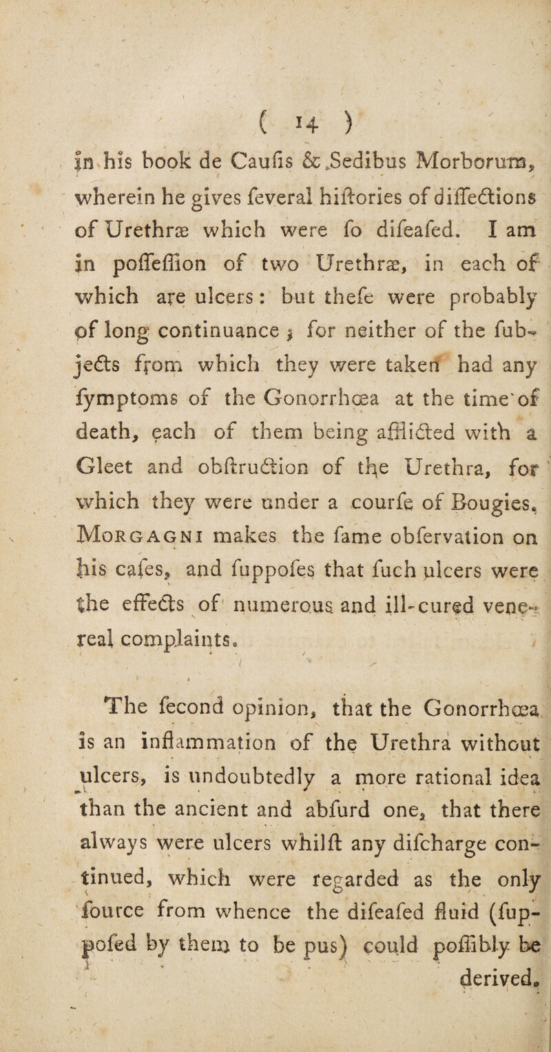 In his book de Caufis &,Sedibus Morborura, wherein he gives feveral hiifories of diffedtions of Urethra which were fo difeafed. lam in poflefiion of two Urethrae, in each of which are ulcers: but thefe were probably pf long continuance $ for neither of the fub- jedts from which they were taken had any fymptoms of the Gonorrhoea at the time'of death, each of them being affiidled with a Gleet and obftrudfcion of the Urethra, for which they were under a courfe of Bougies, Morgagni makes the fame obfervation on his cafes, and foppofes that fuch ulcers were the effedts of numerous and ill-cured vene¬ real complaints, i r , The fecond opinion, that the Gonorrhoea is an inflammation of the Urethra without ulcers, is undoubtedly a more rational idea than the ancient and abfurd one, that there always were ulcers whilfl: any difcharge con¬ tinued, which were regarded as the only fource from whence the difeafed fluid (fup- pofed by them to be pus) could pofiibly be derived* ■ < ' ;