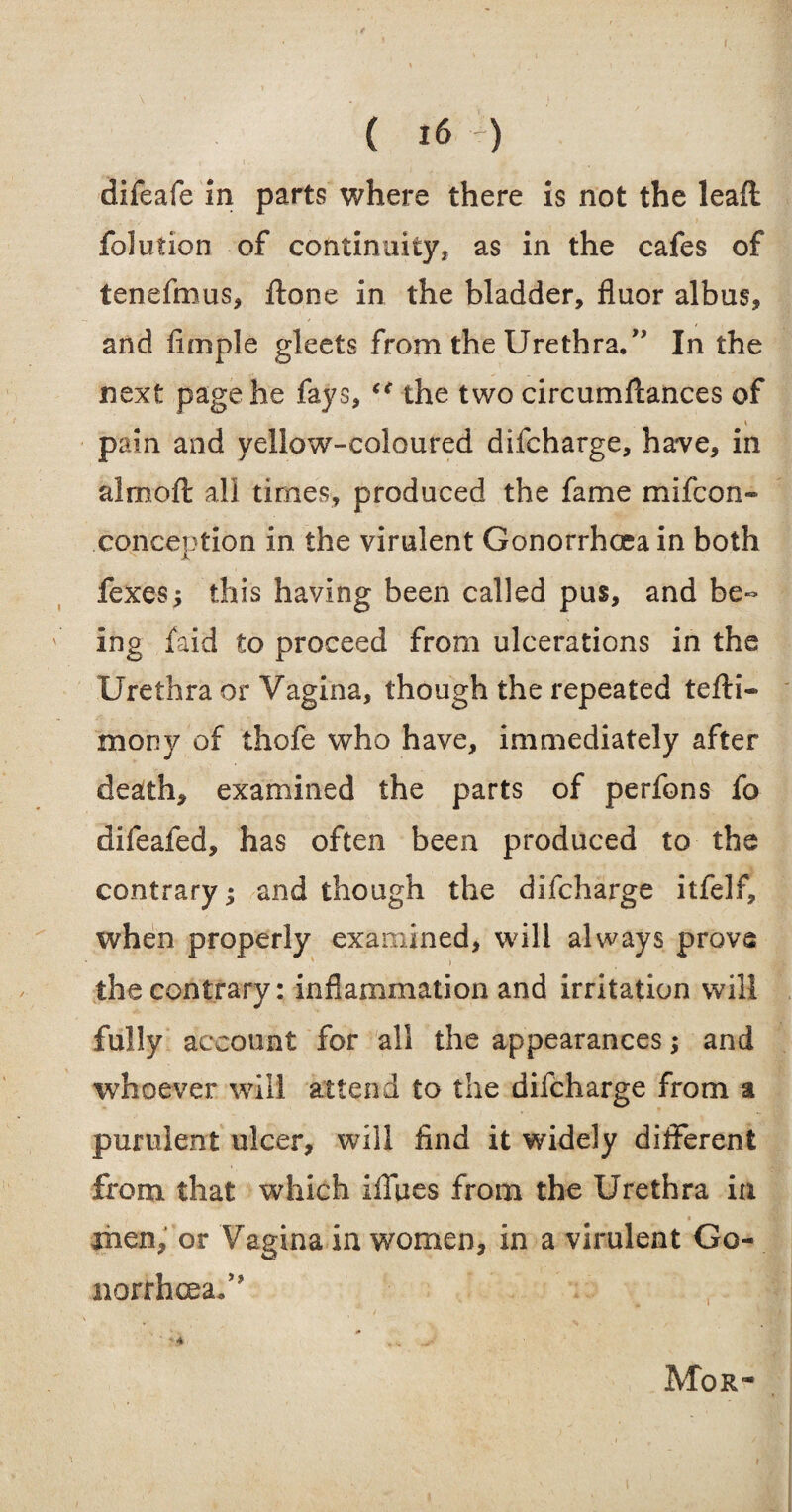 difeafe in parts where there is not the leafl folution of continuity, as in the cafes of tenefmus, ftone in the bladder, fluor albus, and fimple gleets from the Urethra/’ In the next page he fays, “ the two circumfcances of pain and yellow-coloured difcharge, have, in almoft all times, produced the fame mifcon- conception in the virulent Gonorrhoea in both fexes; this having been called pus, and be¬ ing Paid to proceed from ulcerations in the Urethra or Vagina, though the repeated tefti- mony of thofe who have, immediately after death, examined the parts of perfons fo difeafed, has often been produced to the contrary; and though the difcharge itfelf, when properly examined, will always prove the contrary: inflammation and irritation will fully account for all the appearances; and whoever will attend to the difcharge from a purulent ulcer, will find it widely different from that which iffues from the Urethra in men, or Vagina in women, in a virulent Go¬ norrhea/? .... ^ Mor-