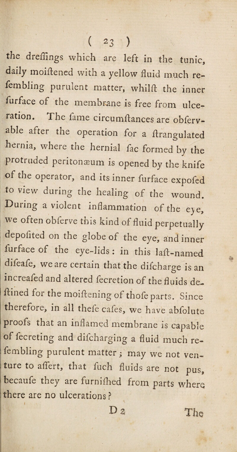 t ( 23 ) the dreffings which are left in the tunic, daily moiftened with a yellow fluid much re- fembling purulent matter, whilft the inner furface 01 the membrane is free from ulce- tation. The fame circumftances are obferv- able after the operation for a ftrangulated hernia, where the hernial fac formed by the protruded peritoneum is opened by the knife of the operator, and its inner furface expofed to view during the healing of the wound. During a violent inflammation of the eve, we often obferve this kind of fluid perpetually depofited on the globe of the eye, and inner iurface of the eye-lids: in this 1 aft-named difeafe, we are certain that the difcharge is an increafed and altered fecretion of the fluids de- ftined fox the moiftening of thofeparts. Since therefore, in all thefe cafes, we have abfolute proofs that an inflamed membrane is capable of fecreting and difcharging a fluid much re- fembling purulent matter; may we not ven¬ ture to affert, that fuch fluids are not pus, becaufe they are furnifhed from parts where there are no ulcerations ? t i ' D % The