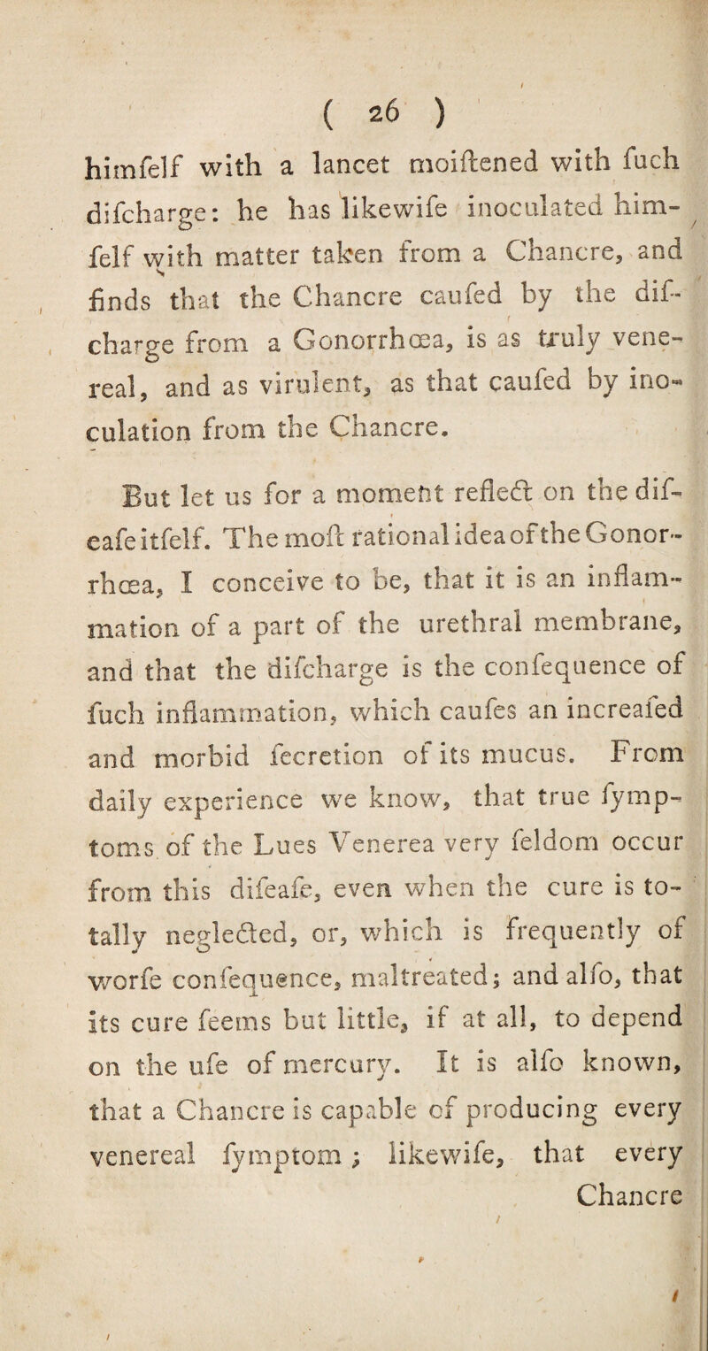 himfelf with a lancet moiftened with fach difcharge: he has likewife inoculated him¬ felf with matter taken from a Chancre, and s finds that the Chancre caufed by the dif- \ r charge from a Gonorrhoea, is as truly vene¬ real, and as virulent, as that caufed by ino¬ culation from the Chancre. But let us for a moment refieft on the dif- • eafeitfelf. The moft rational ideaof the Gonor¬ rhoea, I conceive to be, that it is an inflam¬ mation of a part of the urethral membrane, and that the difcharge is the confequence of inch inflammation, which caufes an increaied and morbid Accretion of its mucus. From daily experience we know, that true iymp- toms of the Lues Venerea very feldom occur from this difeafc, even when the cure is to¬ tally negleded, or, which is frequently of worfe confequence, maltreated; andalfo, that its cure feems but little, if at all, to depend on the life of mercury. It is alfo known, that a Chancre is capable of producing every venereal fymptom; likewife, that every Chancre p s / /