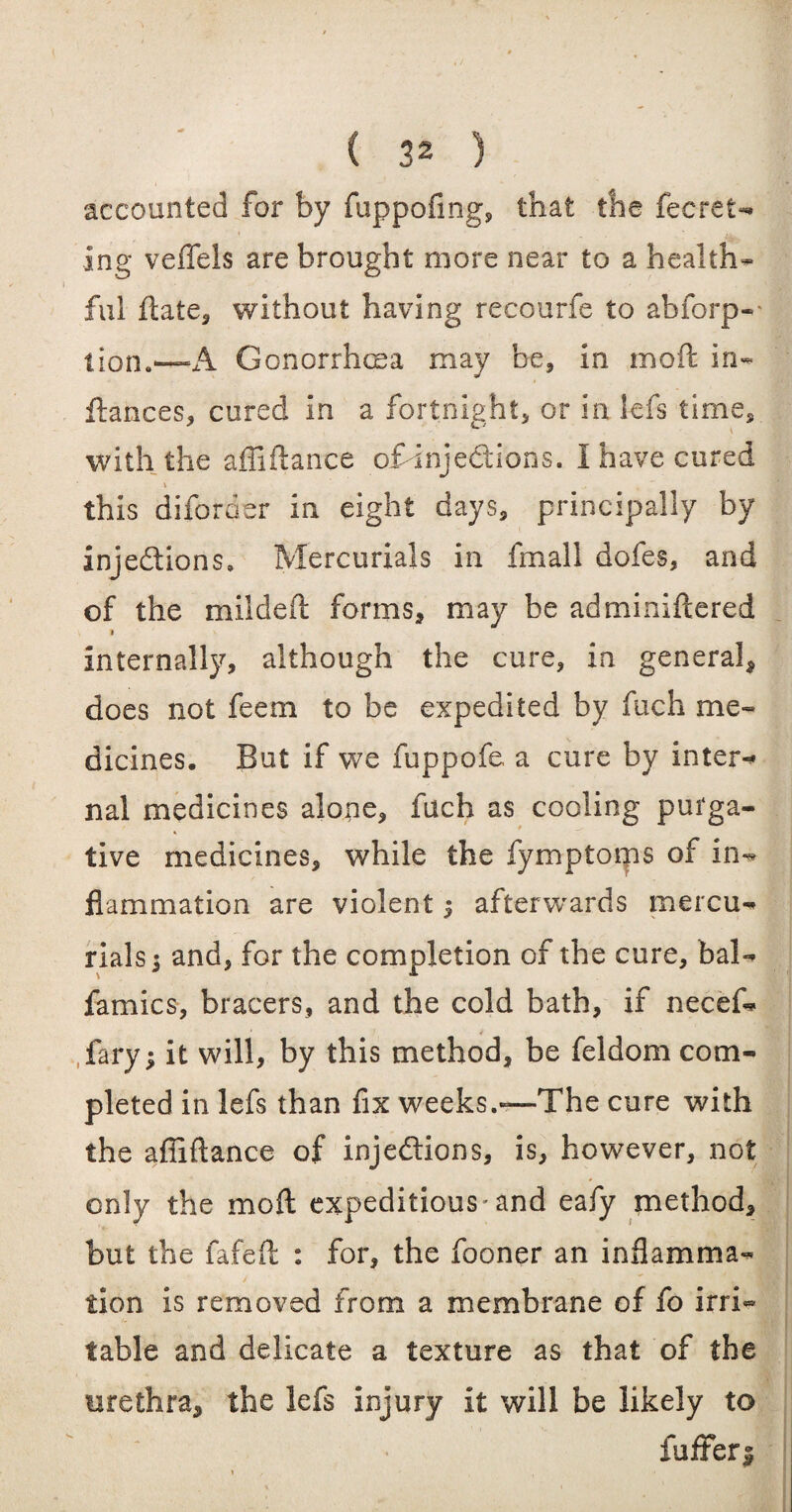 accounted for by fuppofing, that the fecret- ing veffels are brought more near to a health¬ ful ftate, without having recourfe to absorp¬ tion.—A Gonorrhoea may be, in mo ft in- ftances, cured in a fortnight, or in lefs time, with the affiftance ofdnjedtions. I have cured 1 ' this diforder in eight days, principally by injections, Mercurials in fmall dofes, and of the mildeft forms, may be adminiftered * internally, although the cure, in general, does not feem to be expedited by fuch me¬ dicines. But if we fuppofe a cure by inter-* nal medicines alone, fach as cooling purga- •> tive medicines, while the fymptorps of in¬ flammation are violent $ afterwards mercu¬ rials ; and, for the completion of the cure, bal- famics, bracers, and the cold bath, if necef- fary; it will, by this method, be feldom com¬ pleted in lefs than fix weeks.—-The cure with the affiftance of injections, is, however, not only the mo ft expeditious-and eafy method, but the fafeft : for, the fooner an inflamma¬ tion is removed from a membrane of fo irri¬ table and delicate a texture as that of the urethra, the lefs injury it will be likely to fuffers