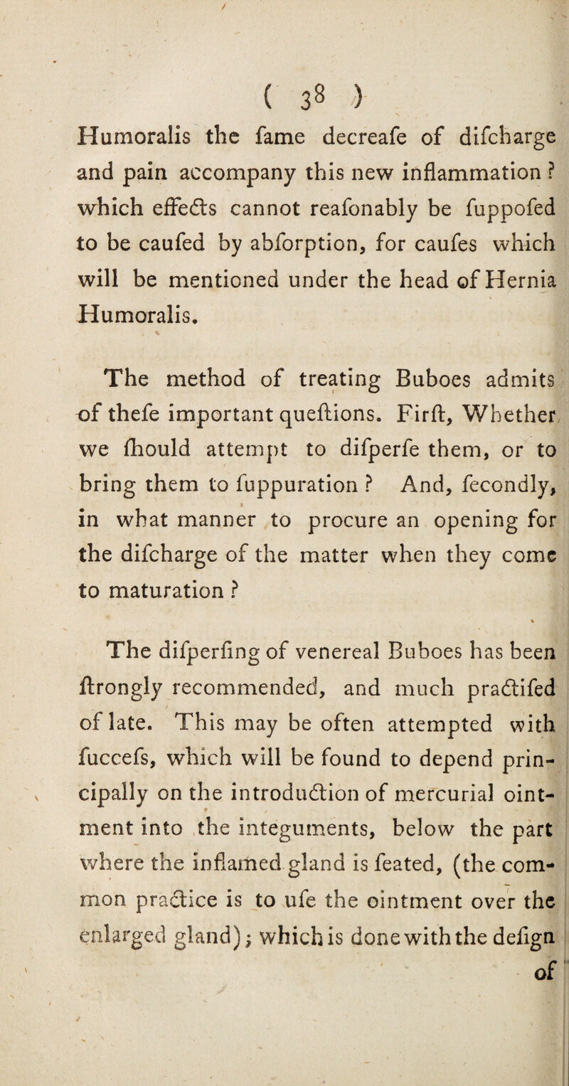 Humoralis the fame decreafe of difeharge and pain accompany this new inflammation ? which effects cannot reafonably be fuppofed to be caufed by abforption, for caufes which will be mentioned under the head of Hernia Humoralis. ». * * The method of treating Buboes admits of thefe important queftions. Firft, Whether we fliould attempt to difperfe them, or to bring them to fuppuration ? And, fecondly, in what manner to procure an opening for the difeharge of the matter when they come to maturation ? % The difperfing of venereal Buboes has been ftrongly recommended, and much pradtifed of late. This may be often attempted with fuccefs, which will be found to depend prin¬ cipally on the introduction of mercurial oint- t ment into the integuments, below the part where the inflamed gland is feated, (the com¬ mon practice is to ufe the ointment over the enlarged gland); which is done with the delign