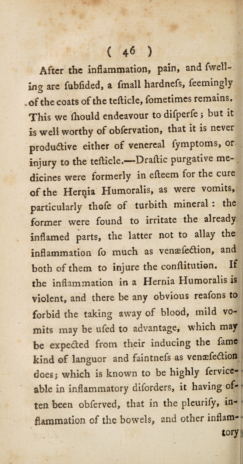 C 46 ) After the Inflammation, pain, and fwell- ing arc fubflded, a fmall hardnefs, feemingly ,of the coats of the tefiicle, fometimes remains. This we fliould endeavour to difperfe > but it is well worthy of obfervation, that it is never productive either of venereal fymptoms, or injury to the tefticle.—Draflic purgative me¬ dicines were formerly in efteem for the cure ©f the Henjia Humoralis, as were vomits, particularly thofe of turbith mineral . the former were found to irritate the already inflamed parts, the latter not to allay the inflammation fo much as venaefeCtion, and both of them to injure the conllitution. If the inflammation in a Hernia Humoralis is violent, and there be any obvious reafons to forbid the taking away of blood, mild vo¬ mits may be ufed to advantage, which may be expeded from their inducing the fame kind ©f languor and faintnefs as vemefeCtion doesi which is known to be highly fervice- able in inflammatory diforders, it having of- ten been obferved, that in the pleurify, in¬ flammation of the bowels, and other inflam- - lory;