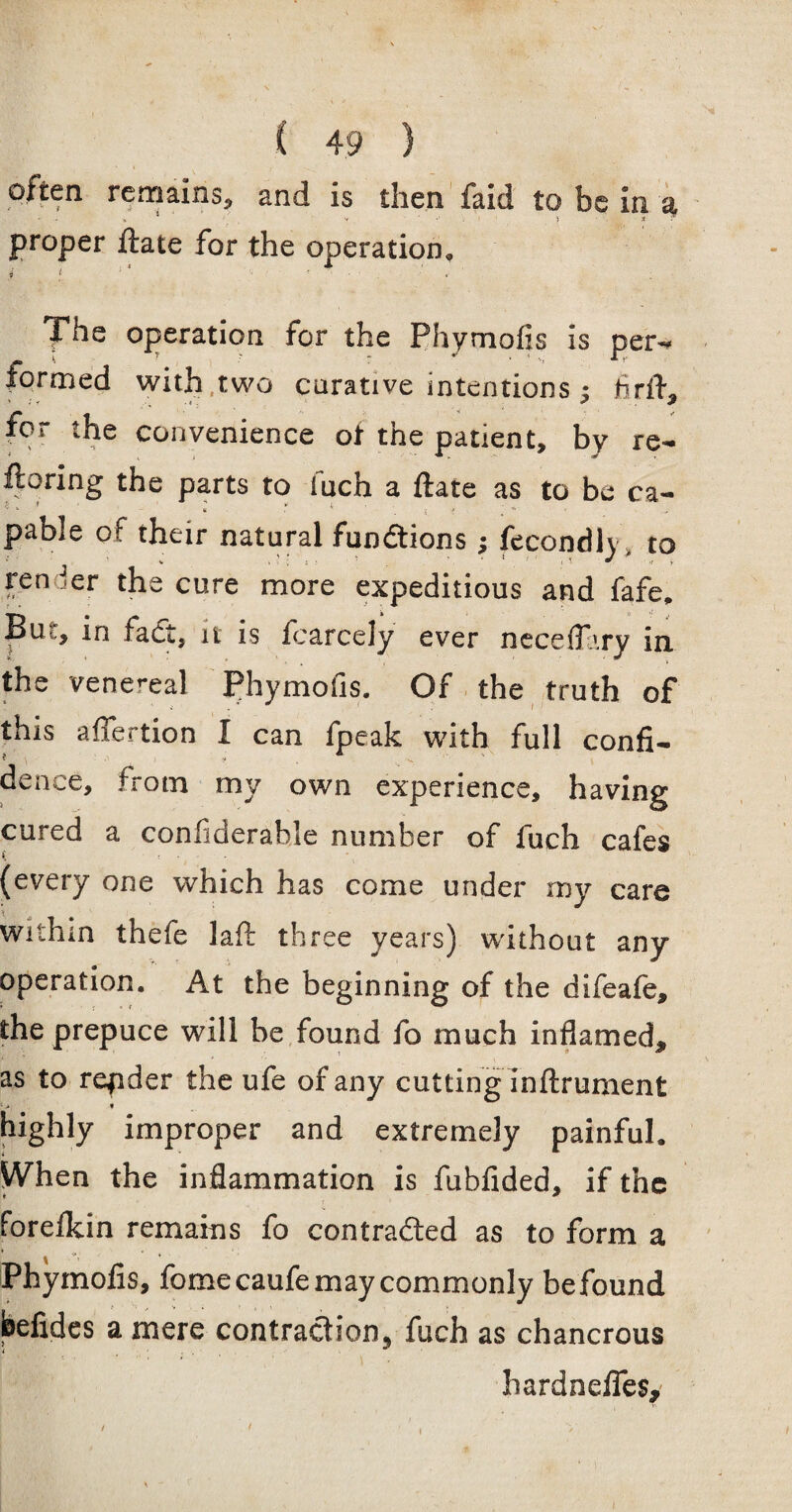 often remains, and is then faid to be in. as, proper Hate for the operation, y l ' * .• ; The operation for the Phymofis is per- — 1. ? : * • ‘ *r formed with two curative intentions; fir if, for the convenience ot the patient, by re- ftoring the parts to fuch a ftate as to be ca¬ pable of their natural functions; fecondly to ren ier the cure more expeditious and fafe, Bu,, in fadt, it is fcarcely ever neceff.'.ry in. the venereal Phymofis. Of the truth of this affertion I can fpeak with full confi- * \ J * , , dence, from my own experience, having cured a confiderahle number of fuch cafes (every one which has come under my care withm thefe laft three years) without any operation. At the beginning of the difeafe, the prepuce will be found fo much inflamed, as to repder the ufe of any cutting inftrument i> * highly improper and extremely painful. yVhen the inflammation is fubfided, if the forefkin remains fo contracted as to form a Phymofis, fomecaufe may commonly be found befides a mere contraction, fuch as chancrous hardnefles.