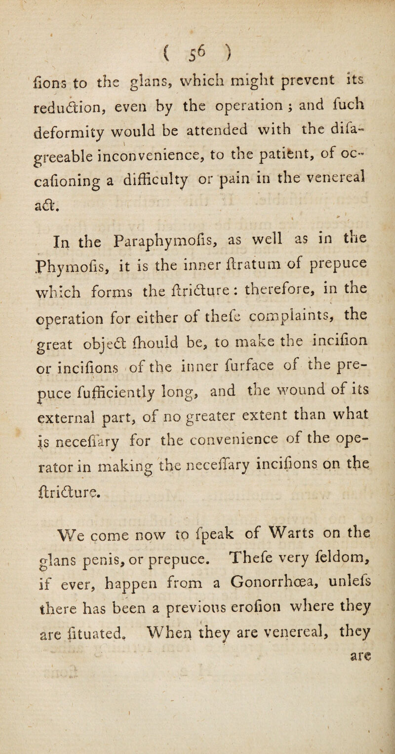 < ( s6 ) >, {ions to the glans, which might prevent its redudion, even by the operation ; and fuch deformity would be attended with the difa- greeable inconvenience, to the patient, of oc~ cafioning a difficulty or pain in the venereal ad'. In the Paraphymofis, as well as in the * / ■ V Phymoils, it is the inner ftratum of prepuce which forms the ftridure : therefore, in the operation for either of theie complaints, the great objed fhouid be, to make the incffion or incifions of the inner furface of the pre- V ' puce fufficiently long, and the wound of its external part, of no greater extent than what is neceffary for the convenience of the ope¬ rator in making the neceffary incifions on the ftridure. We come now to fpeak of Warts on the glans penis, or prepuce. Thefe very feldom, if ever, happen from a Gonorrhoea, unlefs there has been a previous erofion where they are fituated. When they are venereal, they are i