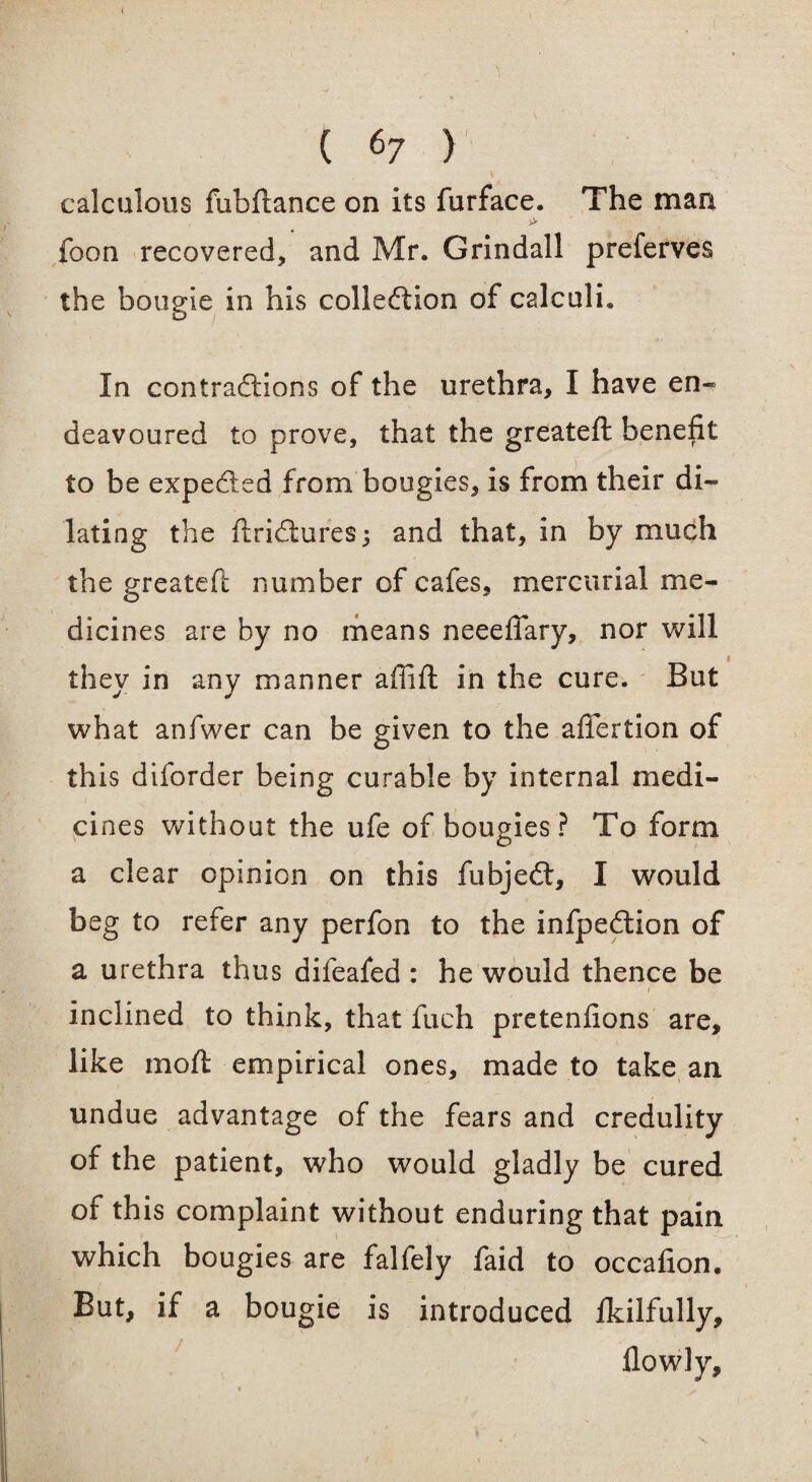 I l calculous fubftance on its furface. The man foon recovered, and Mr. Grindall preferves the bougie in his collection of calculi. In contractions of the urethra, I have en¬ deavoured to prove, that the greateft benefit to be expected from bougies, is from their di¬ lating the ftridtures; and that, in by much the greateft number of cafes, mercurial me¬ dicines are by no means neeeftary, nor will they in any manner afiift in the cure. But what anfwer can be given to the afiertion of this diforder being curable by internal medi¬ cines without the ufe of bougies ? To form a clear opinion on this fubjedt, I would beg to refer any perfon to the infpedlion of a urethra thus difeafed : he would thence be 1 inclined to think, that fuch pretenfions are, like mod: empirical ones, made to take an undue advantage of the fears and credulity of the patient, who would gladly be cured of this complaint without enduring that pain which bougies are falfely faid to occafion. But, if a bougie is introduced fkilfully, flowly.