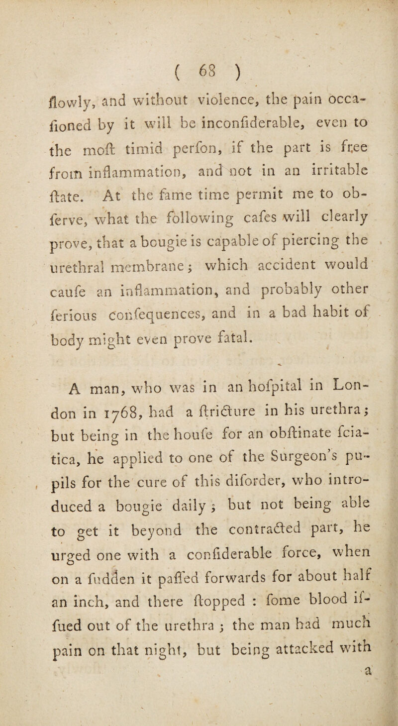 ( 63 ) flowly, and without violence, the pain occa¬ sioned by it will be inconflderable, even to the moll timid perfon, if the part is fr,ee from inflammation, and not in an irritable ftate. At the fame time permit me to ob¬ serve, what the following cafes wfll clearly prove, that a bougie is capable of piercing the urethral membrane; which accident would caufe an inflammation, and probably other Serious confequences, and in a bad habit of body might even prove fatal. A man, who was in an hofpital in Lon¬ don in 1768, had a ftri&ure in his urethra; but being in the houfe for an obftinate fcia- tica, he applied to one ot the Surgeon s pu¬ pils for the cure of this diforder, who intro¬ duced a bougie daily ; but not being able to get it beyond the contracted part, he urged one with a conflderafale force, when on a Sadden it pa fled forwards for about half an inch, and there flopped : fome blood if- Sued out of the urethra ; the man had much pain on that night, but being attacked with a