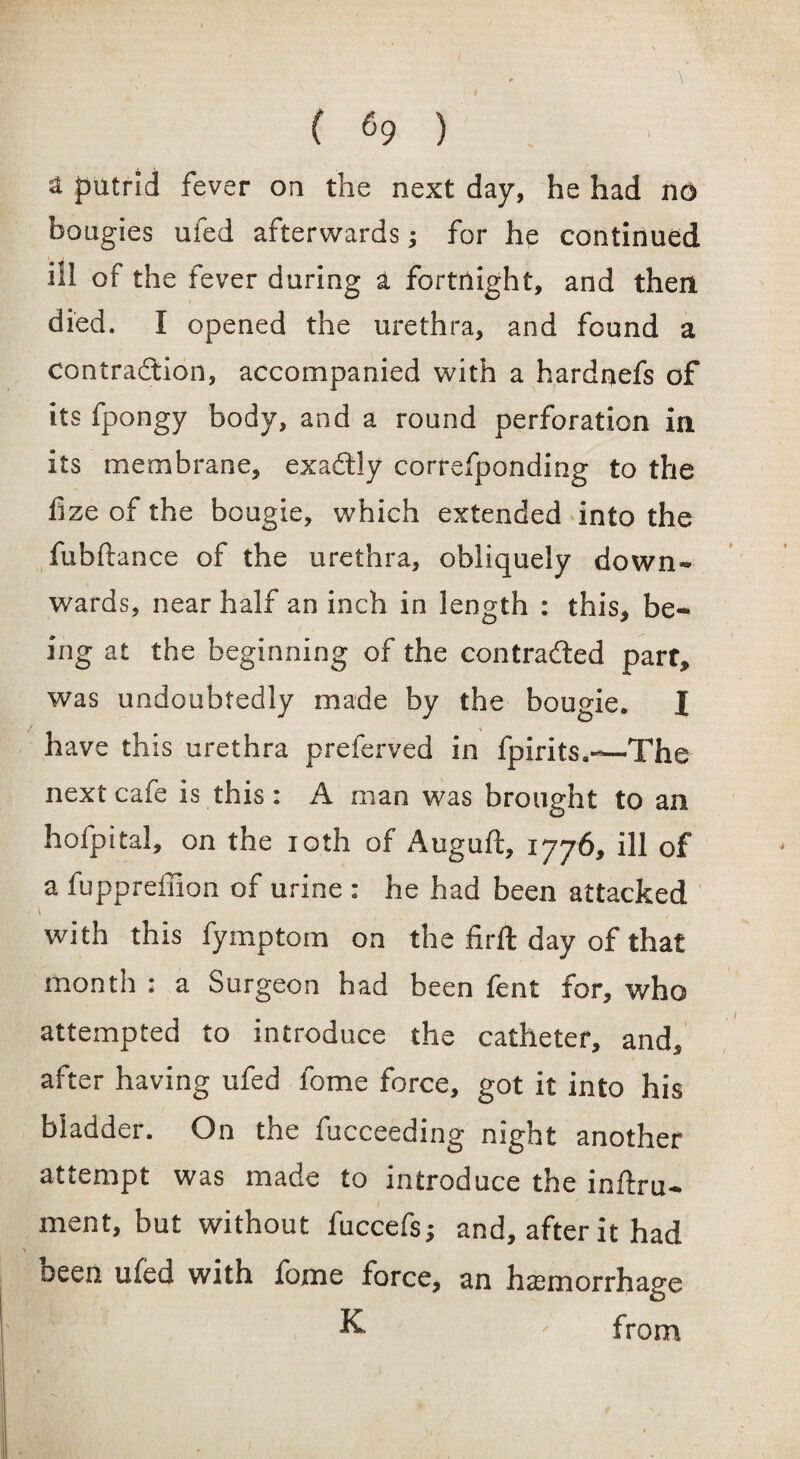 1 putrid fever on the next day, he had no bougies ufed afterwards; for he continued ill of the fever during a fortnight, and then died. I opened the urethra, and found a contraction, accompanied with a hardnefs of its fpongy body, and a round perforation in its membrane, exaftly correfponding to the lize of the bougie, which extended into the fubftance of the urethra, obliquely down¬ wards, near half an inch in length : this, be¬ ing at the beginning of the contracted parr, was undoubtedly made by the bougie. I have this urethra preferved in fpirits.-—The next cafe is this: A man was brought to an hofpital, on the ioth of Auguft, 1776, ill of a fuppreffion of urine : he had been attacked with this fymptom on the firft day of that month : a Surgeon had been fent for, who attempted to introduce the catheter, and, after having ufed fome force, got it into his bladder. On the fucceeding night another attempt was made to introduce the inftru- ment, but without fuccefs* and, after it had been ufed with feme force, an haemorrhage K ' from