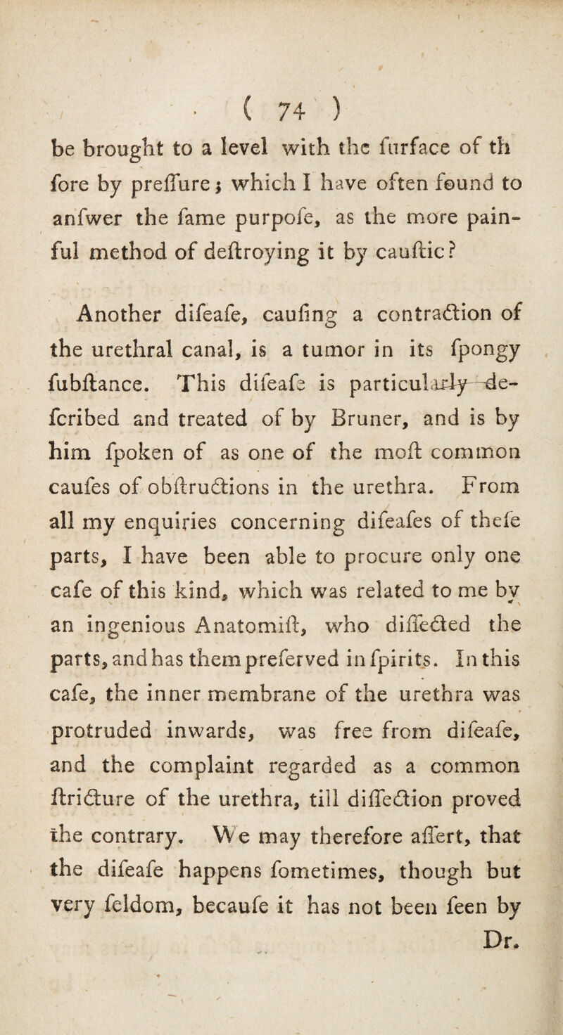 be brought to a level with the furface of th fore by preffure $ which I have often found to anfwer the fame purpofe, as the more pain¬ ful method of deftroying it by cauftic? Another difeafe, cauling a contraction of the urethral canal, is a tumor in its fpongy fubftance. This difeafe is particularly-^de- feribed and treated of by Bruner, and is by him fpoken of as one of the moft common caufes of obftrudtions in the urethra. From all my enquiries concerning difeafes of thefe parts, I have been able to procure only one cafe of this kind, which was related to me bv an ingenious Anatomifi:, who diifected the parts, and has them preferved infpirits. In this cafe, the inner membrane of the urethra was protruded inwards, was free from difeafe, and the complaint regarded as a common ftridure of the urethra, till diffedtion proved the contrary. We may therefore affert, that the difeafe happens fometimes, though but very feldom, becaufe it has not been feen by Dr.