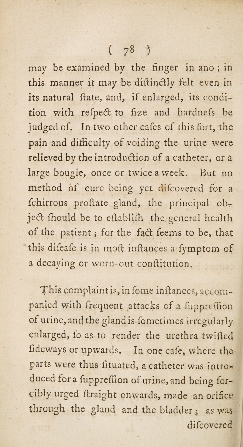 ( ?8 ) may be examined by the finger in ano : in this manner it may be diftindly felt even in its natural ftate, and, if enlarged, its condi¬ tion with refped to fize and hardnefs be judged of. In two other cafes of this fort, the pain and difficulty of voiding the urine were relieved by the introduction of a catheter, or a large bougie, once or twice a week. But no method of cure being yet difcovered for a fchirrous proftate gland, the principal ob¬ ject fhould be to eftabliffi the general health of the patient; for the fad; feems to be, that this difeafe is in moft inftances a fymptom of a decaying or worn-out conftitution. This complaint is, in fome inftances, accom¬ panied with frequent attacks of a fupprefiion of urine, and the gland is fometimes irregularly enlarged, fo as to render the urethra twifted Tideways or upwards. In one cafe, where the parts were thus fituafed, a catheter was intro¬ duced fora fupprefiion of urine, and being for¬ cibly urged ftraight onwards, made an orifice through the gland and the bladder $ as was difcovered