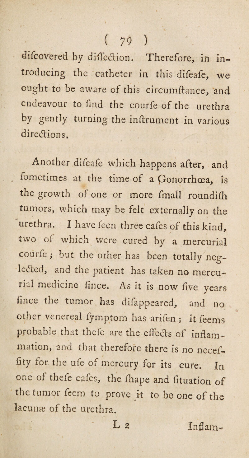 difcoVered by difledion. Therefore, in in¬ troducing the catheter in this difeafe, we ought to be aware of this circumftance, and endeavour to find the courfe of the urethra by gently turning the inftrument in various diredions* Another difeafe which happens after, and iometimes at the time of a ponorrhcea, is the growth of one or more fmall roundifh tumors, which may be felt externally on the urethra. I have feen three cafes of this kind, two of which were cured by a mercurial courfe; but the other has been totally neg- leded, and £ne patient has taken no niercu-® rial medicine fince. As it is now five vears fince the tumor has difappeared, and no other venereal fymptom has arilen $ it fee ms probable that thefe are the effeds of inflam¬ mation, and that therefore there is no necef- fity for the ufe of mercury for its cure. In one of thefe cafes, the fhape and fituation of the tumor feem to prove it to be one of the lacunas of the urethra. L z Inflam-