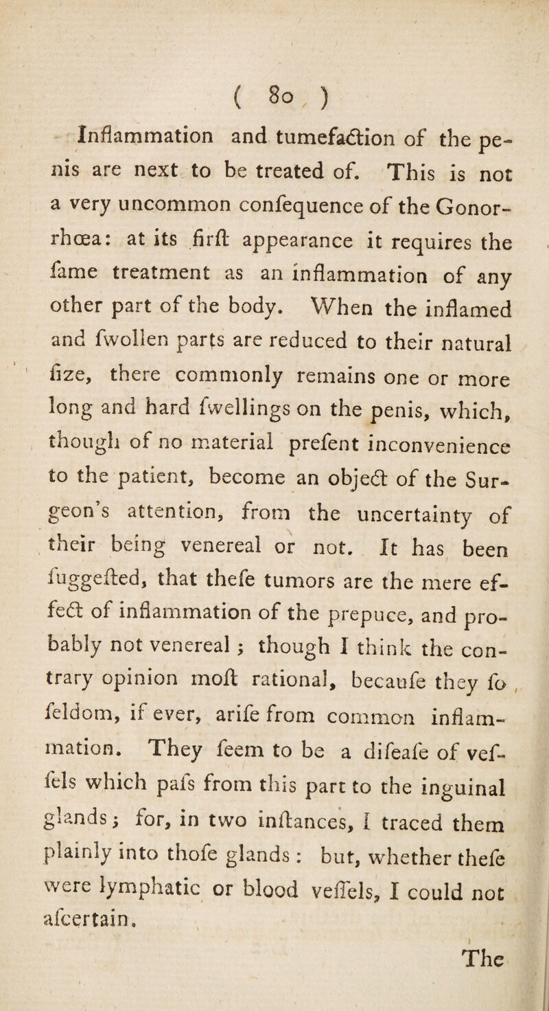 Inflammation and tumefaction of the pe¬ nis are next to be treated of. This is not a very uncommon confequence of the Gonor¬ rhoea: at its firfl: appearance it requires the fame treatment as an inflammation of any other part of the body. When the inflamed and fwollen parts are reduced to their natural tize, there commonly remains one or more long and hard fwellings on the penis, which, though of no material prefent inconvenience to the patient, become an objedt of the Sur¬ geon’s attention, from the uncertainty of their being venereal or not. It has been fuggefted, that thefe tumors are the mere ef¬ fect of inflammation of the prepuce, and pro¬ bably not venereal; though I think the con¬ trary opinion moll rational, becaufe they fo feldom, if ever, arife from common inflam- mation* They feem to be a difeafe of vef- iels which pafs from this part to the inguinal glands 5 for, in two inftances, I traced them plainly into thofe glands : but, whether thefe were lympnatic or blood vefiels, I could not afcertain. The