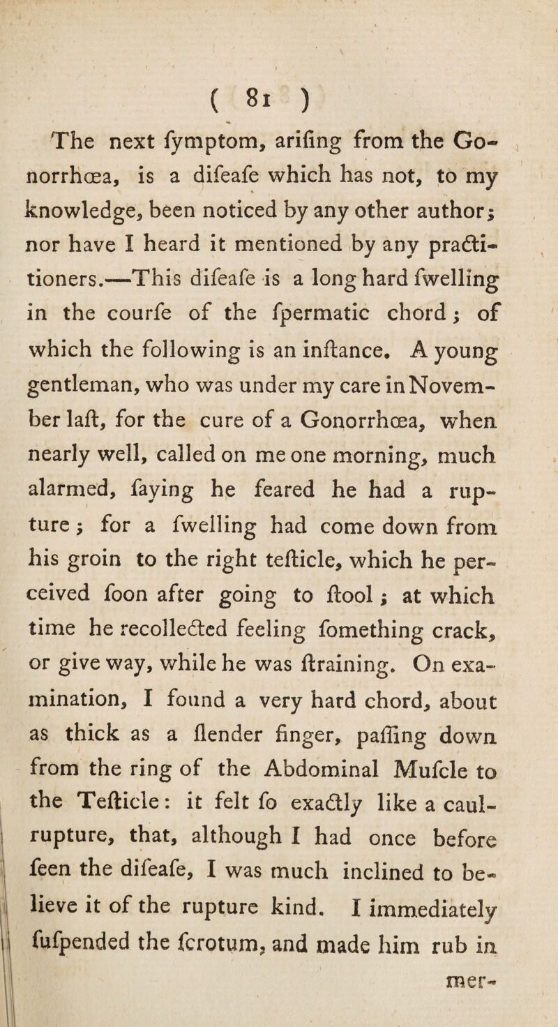 The next fymptom, arifing from the Go¬ norrhoea, is a difeafe which has not, to my knowledge, been noticed by any other author; nor have I heard it mentioned by any practi¬ tioners.—This difeafe is a long hard fwelling in the courfe of the fpermatic chord; of which the following is an inftance. A young gentleman, who was under my care in Novem¬ ber laft, for the cure of a Gonorrhoea, when nearly well, called on me one morning, much alarmed, faying he feared he had a rup¬ ture ; for a fwelling had come down from his groin to the right tefticle, which he per¬ ceived foon after going to ftool; at which time he recollected feeling fomething crack, or give way, while he was {training. On exa¬ mination, I found a very hard chord, about as thick as a {lender finger, paffing down from the ring of the Abdominal Mufcle to the Tefticle: it felt fo exa&ly like a caul- rupture, that, although I had once before feen the difeafe, I was much inclined to be¬ lieve it of the rupture kind. I immediately fufpended the fcrotum, and made him rub in mer-