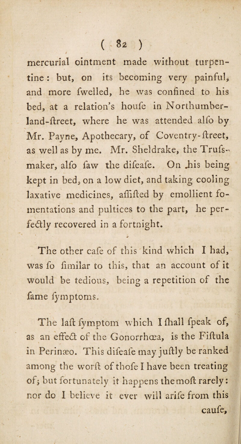 mercurial ointment made without turpen¬ tine : but, on its becoming very painful, and more fwelled, he was confined to his bed, at a relation's houfe in Northumber- land-ftreet, where he was attended alfo by Mr. Payne, Apothecary, of Coventry-ftreet, as well as by me. Mr. Sheldrake, the Trufs- maker, alfo faw the difeafe. On .his being \ kept in bed, on a low diet, and taking cooling laxative medicines, affifled by emollient fo¬ mentations and pultices to the part, he per¬ fectly recovered in a fortnight. * The other cafe of this kind which I had, was fo fimilar to this, that an account of it would be tedious, being a repetition of the fame fymptoms. The laft fymptom which Ifhall fpeak of, as an eflfed of the Gonorrhoea, is the Fiftula In Perinseo. This difeafe may juftly be ranked among the worft of thofe I have been treating of; but fortunately it happens the mod: rarely: nor do I believe it ever will arife from this caufe.