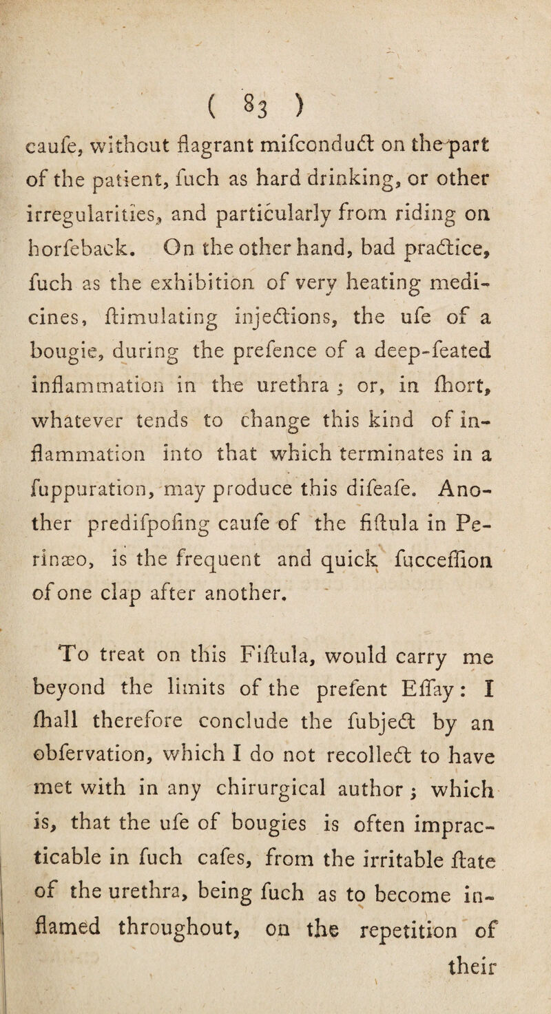 ( «3 ) eaule, without flagrant mifcondudl on thepart of the patient, fuch as hard drinking, or other irregularities,, and particularly from riding on horfeback. On the other hand, bad pradtlce, z'' fuch as the exhibition of very heating medi¬ cines, ftimulating injections, the ufe of a bougie, during the prefence of a deep-feated inflammation in the urethra ; or, in fhort, whatever tends to change this kind of in¬ flammation into that -which terminates in a fuppuration, may produce this difeafe* Ano¬ ther predifpofing caufe of the fiftula in Pe- rinaso, is the frequent and quick fucceffion of one clap after another. To treat on this Fiftula, would carry me beyond the limits of the prefent Effay: I fhall therefore conclude the fubjedt by an obfervation, which I do not recolledt to have met with in any chirurgical author ; which is, that the ufe of bougies is often imprac¬ ticable in fuch cafes, from the irritable ftate of the urethra, being fuch as to become in¬ flamed throughout, on the repetition of their