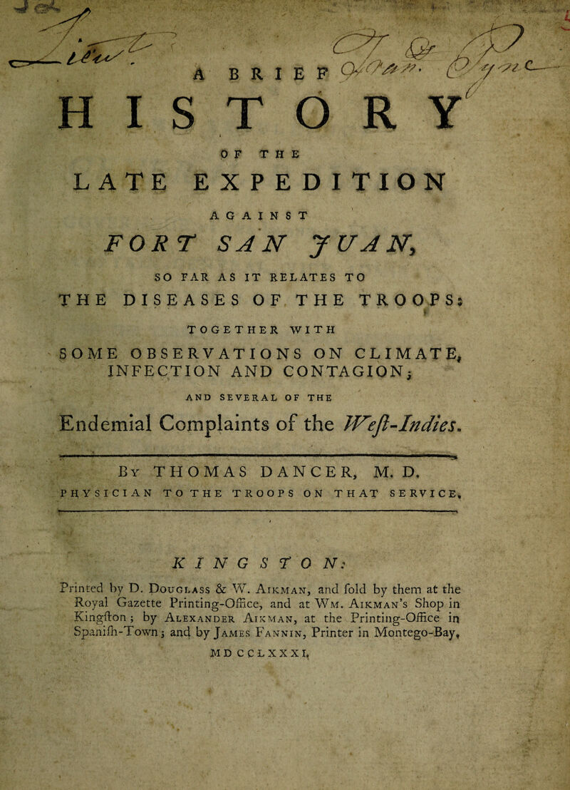 4 5- r A BRIEF /y C—~ I S T V- 0 F THE LATE EXPEDITION AGAINST FORT SAN JUAN, SO FAR AS IT RELATES TO THE DISEASES OF THE TROOP Sj TOGETHER WITH SOME OBSERVATIONS ON CLIMATE, INFECTION AND CONTAGION; AND SEVERAL OF THE Endemial Complaints of the JVeft-Indies. By THOMAS DANCER, M. D. PHYSICIAN TO THE TROOPS ON THAT SERVICE, K I N G S r 0 N: Printed by D. Douglass & W. Airman, and fold by them at the Royal Gazette Printing-Office, and at Wm. Airman’s Shop in Kingflon; by Alexander Airman, at the Printing-Office in Spanifh-Town; and by James Fannin, Printer in Montego-Bay, MD CCLXXXI, )