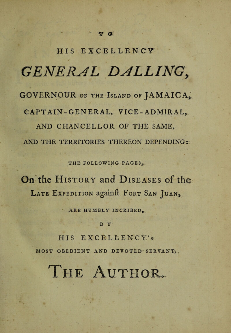T o HIS EXCELLENCY GENERAL BALLING, GOVERNOUR of the Island of JAMAICAj CAPTAIN-GENERAL, VICE - ADMIRAL, AND CHANCELLOR OF THE SAME, AND THE TERRITORIES THEREON DEPENDING: THE FOLLOWING PAGES, On the History and Diseases of the Late Expedition again ft Fort San Juan, ARE HUMBLY INCRIBED* B Y HIS EXCELLENCY/s MOST OBEDIENT AND DEVOTED SERVANT, , The Author >>0'' <