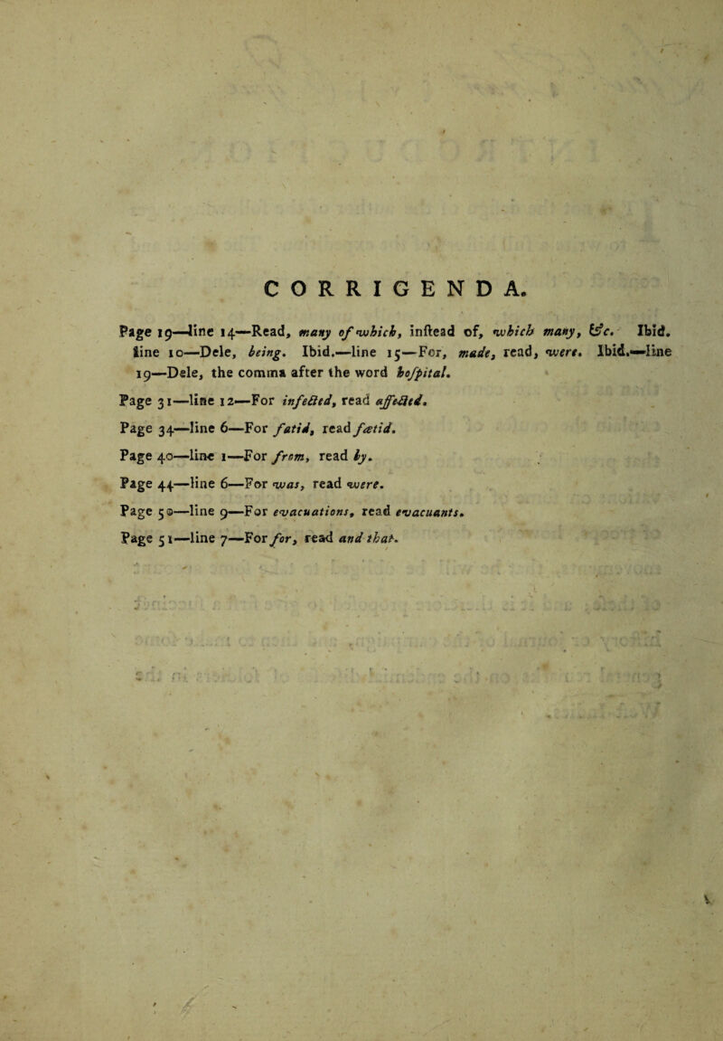 CORRIGENDA. Page 19—line 14—Read, many of which, inftead of, which many, &c. Ibid, tine 10—Dele, being. Ibid.—-line 15—For, made, read, were* Ibid.—line 19—Dele, the comma after the word hofpitaL Page 31—line 12—For infetted, read affebied. Page 34—line 6—For fetid, read fatid. Page 40—line 1—For from, read by. Page 44 —line 6—For was, read were. Page 50—line 9—For evacuations, read evacuants. Page 51—line 7—For for, read and that. / / W