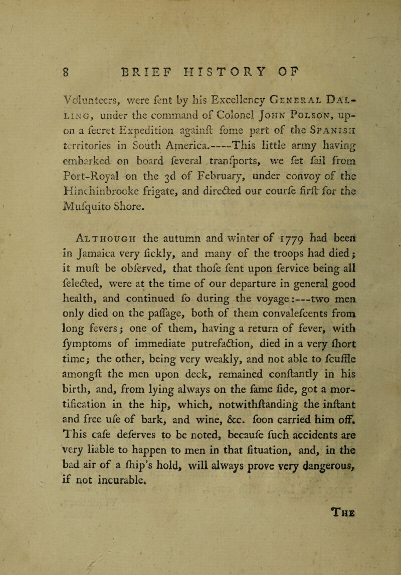 \ I 8 BRIEF HISTORY OF / t V . Vdlunteers, were rent by his Excellency General Dal- ling, under the command of Colonel John Pol son, up¬ on a fecret Expedition againft fome part of the Spanish territories in South America,——This little army having embarked on board feveral transports, we fet fail from Port-Royal on the 3d of February, under convoy of the Hinchinbrooke frigate, and directed our courfe firft for the Mufquito Shore. Although the autumn and winter of 1779 had been in Jamaica very iickly, and many of the troops had died; it mull be obferved, that thofe fent upon fervice being all feledted, were at the time of our departure in general good health, and continued fo during the voyage:—two men only died on the palfage, both of them convalefeents from long fevers; one of them, having a return of fever, with fymptoms of immediate putrefaction, died in a very fliort time; the other, being very weakly, and not able to fcuffle amongft the men upon deck, remained conftantly in his birth, and, from lying always on the fame lide, got a mor¬ tification in the hip, which, notwithftanding the inftant and free ufe of bark, and wine, &c. foon carried him off. This cafe deferves to be noted, becaufe fuch accidents are very liable to happen to men in that fituation, and, in the bad air of a Ihip’s hold, will always prove very dangerous, if not incurable. The