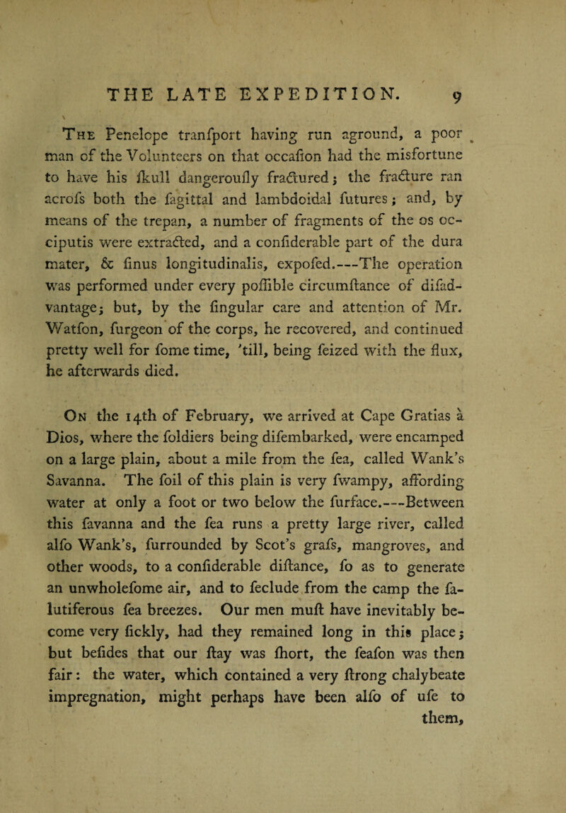 \ THE LATE EXPEDITION. 9 The Penelope tranfport having run aground, a poor man of the Volunteers on that occafion had the misfortune to have his fkuH dangeroufly fractured; the fradture ran acrofs both the fagittal and lambdoidal futures; and, by means of the trepan, a number of fragments of the os cc~ ciputis were extracted, and a confiderable part of the dura mater, & finus longitudinalis, expofed.—The operation was performed under every poffible circumftance of difad- vantage; but, by the Angular care and attention of Mr, Watfon, furgeon of the corps, he recovered, and continued pretty well for fome time, 'till, being feized with the flux, he afterwards died. On the 14th of February, we arrived at Cape Gratias a Dios, where the foldiers being difembarked, were encamped on a large plain, about a mile from the fea, called Wank’s Savanna. The foil of this plain is very fwampy, affording water at only a foot or two below the fur face.—-Between this favanna and the fea runs a pretty large river, called alfo Wank’s, furrounded by Scot’s grafs, mangroves, and other woods, to a confiderable diftance, fo as to generate an unwholefome air, and to feclude from the camp the fa- lutiferous fea breezes. Our men muft have inevitably be¬ come very fickly, had they remained long in this place; but befides that our ftay was ftiort, the feafon was then fair: the water, which contained a very ftrong chalybeate impregnation, might perhaps have been alfo of ufe to them.