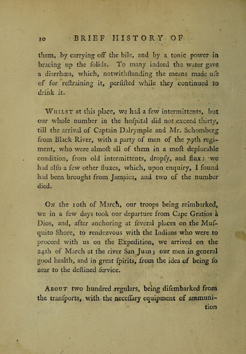 4 them, by carrying off the bile, and by a tonic power in bracing up the folids. To many indeed the water gave a diarrhoea, which, notwithftanding the means made ufe of for retraining it, perlifted while they continued to drink it. • V Whilst at this place, we had a few intermittents, but our whole number in the hofpltal did not exceed thirty, till the arrival of Captain Dalrymple and Mr. Schomberg from Black River, with a party of men of the 79th regi¬ ment, who were almoft all of them in a mo ft deplorable condition, from old intermittents, droply, and flux: 'we had alfo a few other fluxes, which, upon enquiry, I found had been brought from Jamaica, and two of the number died. On the 10th of March, our troops being reimbarked, we in a few days took our departure from Cape Gratios a Dios, and, after anchoring at feveral places on the Muf- quito Shore, to rendezvous with the Indians who were to proceed with us on the Expedition, we arrived on the 24th of March at the river San Juan; our men in general good health, and in great fpirits, from the idea of being fo near to the defined fervice. • * A • ‘W About two hundred regulars, being difembarked from the tranfports, with the neceffary equipment of ammuni¬ tion