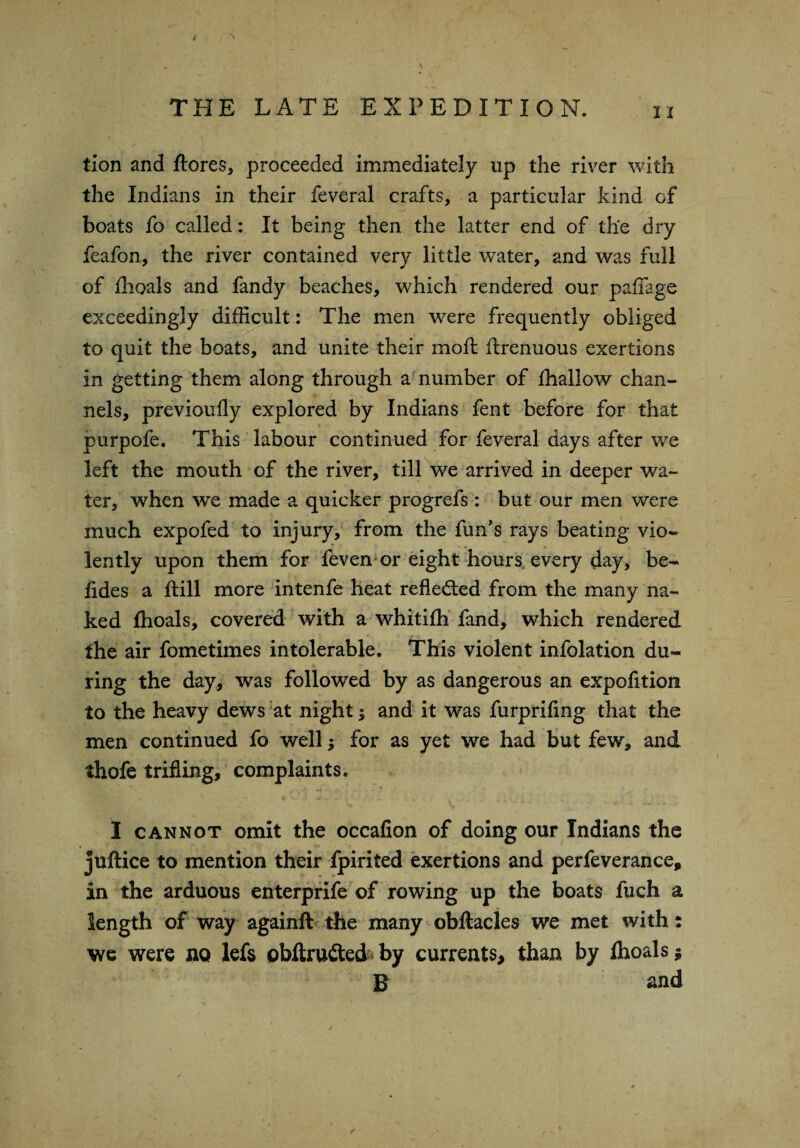 tion and ftores, proceeded immediately up the river with the Indians in their feveral crafts, a particular kind of boats fo called: It being then the latter end of the dry feafon, the river contained very little water, and was full of fhoals and fandy beaches, which rendered our paffage exceedingly difficult: The men were frequently obliged to quit the boats, and unite their mo ft ftrenuous exertions in getting them along through a number of fhallow chan¬ nels, previoufly explored by Indians fent before for that purpofe. This labour continued for feveral days after we left the mouth of the river, till we arrived in deeper wa¬ ter, when we made a quicker progrefs : but our men were much expofed to injury, from the fun's rays beating vio¬ lently upon them for feven or eight hours every day, be- fides a ftill more intenfe heat reflected from the many na¬ ked fhoals, covered with a whitifh fand, which rendered the air fometimes intolerable. This violent infolation du¬ ring the day, was followed by as dangerous an expofition to the heavy dews at night; and it was furprifing that the men continued fo well for as yet we had but few, and thofe trifling, complaints. I cannot omit the occafion of doing our Indians the juftice to mention their fpirited exertions and perfeverance, in the arduous enterprife of rowing up the boats fuch a length of way againft the many obftacles we met with: we were no lefs obftru£ted by currents, than by fhoals * B and