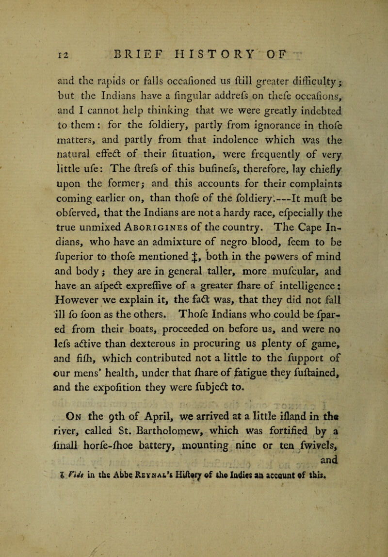 and the rapids or falls occafioned us ftill greater difficulty; but the Indians have a Angular addrefs on thefe occafions, and I cannot help thinking that we were greatly indebted to them: for the foldiery, partly from ignorance in thofe matters, and partly from that indolence which was the natural effed of their Atuation, were frequently of very little ufe: The ftrefs of this buAnefs, therefore, lay chiefly upon the former; and this accounts for their complaints coming earlier on, than thofe of the foldiery.—It muft be obferved, that the Indians are not a hardy race, efpecially the true unmixed Aborigines of the country. The Cape In¬ dians, who have an admixture of negro blood, feem to be fuperior to thofe mentioned J, both in the powers of mind and body; they are in general taller, more mufcular, and have an afped expreflive of a greater fhare of intelligence: However we explain it, the fad was, that they did not fall ill fo foon as the others. Thofe Indians who could be fpar- ed from their boats, proceeded on before us, and were no lefs adive than dexterous in procuring us plenty of game, and fifh, which contributed not a little to the fupport of our mens’ health, under that fhare of fatigue they fuftained, and the expofition they were fubjed to. * . «*' . * * ' '  > • •• ’ v *' On the 9th of April, we arrived at a little illand in the river, called St. Bartholomew, which was fortified by a imall horfe-lhoe battery, mounting nine or ten fwivels, and % l Vide in the Abbe Rlxnal** ©f the ladies an account of this*