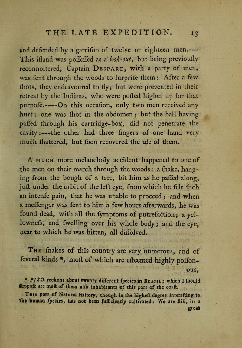 I THE LATE EXPEDITION. 13 > 1 ind defended by a garrifon of twelve or eighteen men.— This ifland was poflefTed as a look-out, but being previoufly reconnoitered, Captain Despard, with a party of men, was fent through the woods to furprife them: After a few fhots, they endeavoured to fly; but were prevented in their retreat by the Indians, who were polled higher up for that purpofe.-On this occafion, only two men received any hurt: one was Ihot in the abdomen; but the ball having patTed through his cartridge-box, did not penetrate the cavity:—the other had three fingers of one hand very much lhattered, but foon recovered the ufe of them. A much more melancholy accident happened to one of the men on their march through the woods: a fnake, hang¬ ing from the bough of a tree, bit him as he palled along, juft under the orbit of the left eye, from which he felt fuch an intenfe pain, that he was unable to proceed; and when a meflenger was fent to him a few hours afterwards, he was found dead, with all the fymptoms of putrefaction; a yel- lownefs, and fwelling over his whole body; and the eye, near to which he was bitten, all dilfolved. The fnakes of this country are very numerous, and of feveral kinds *, molt of which are efteemed highly poifon- ous, * PISO reckons about twenty different fpecies in Brasil; which I Ihould fuppofe are moft of them alfo inhabitants of this part of the coafh This part ©f Natural Hiftory, though in the higheft degree interefting to the human fpecies, has not been lufficiently cultivated: We are itill, in a greaj