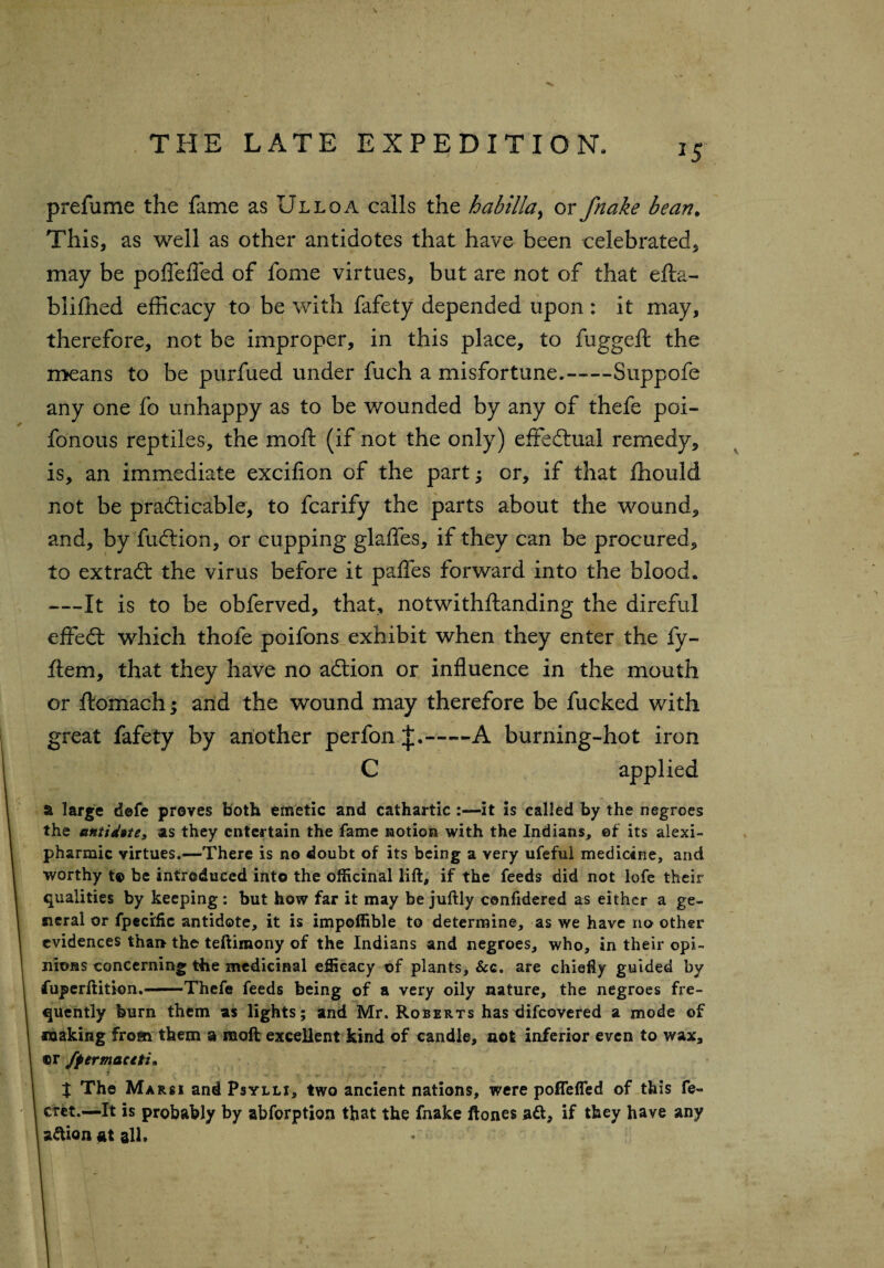 *5 prefume the fame as Ulloa calls the habtllay or fnake bean. This, as well as other antidotes that have been celebrated, may be poffefled of fome virtues, but are not of that efta- blifhed efficacy to be with fafety depended upon : it may, therefore, not be improper, in this place, to fuggeft the means to be purfued under fuch a misfortune.-Suppofe any one fo unhappy as to be wounded by any of thefe poi- fonous reptiles, the moft (if not the only) effectual remedy, is, an immediate excifion of the part; or, if that fhould not be practicable, to fcarify the parts about the wound, and, by faction, or cupping glafles, if they can be procured, to extract the virus before it pafles forward into the blood* —It is to be obferved, that, notwithftanding the direful effect which thole poifons exhibit when they enter the fy- ftem, that they have no action or influence in the mouth or ftomach; and the wound may therefore be fucked with great fafety by another perfon —A burning-hot iron C applied a large defe proves both emetic and cathartic:—it is called by the negroes the antidote, as they entertain the fame notion with the Indians, ef its alexi- pharmic virtues.—There is no doubt of its being a very ufeful medicine, and worthy t© be introduced into the officinal lift, if the feeds did not lofe their qualities by keeping: but how far it may be juftly confidered as either a ge¬ neral or fpeci'fic antidote, it is impoffible to determine, as we have no other evidences than the teftimony of the Indians and negroes, who, in their opi¬ nions concerning the medicinal efficacy of plants, &c. are chiefly guided by fuperftition.-Thefe feeds being of a very oily nature, the negroes fre¬ quently burn them as lights; and Mr. Roberts has difeovered a mode of making from them a moft excellent kind of candle, not inferior even to wax, ©r fpermaciti, • • ■ i ■ . - . v • t The Marsi and Psylli, two ancient nations, were poffefled of this fe~ cret.—It is probably by abforption that the fnake ftones att, if they have any a&ionatall. /