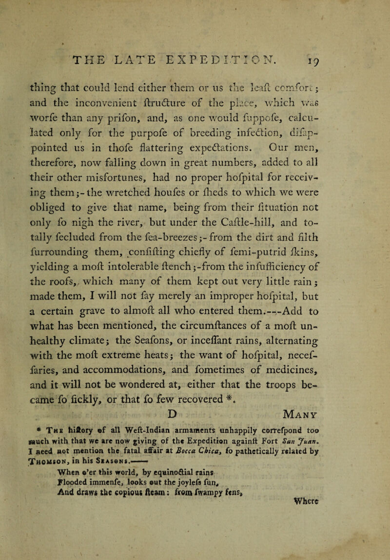 I thing that could lend either them or us the leafe comfort:; and the inconvenient flruflure of the place, which was worfe than any prifon, and, as one would fuppefe, calcu¬ lated only for the purpofe of breeding infection, difap- pointed us in thofe flattering expectations. Cur men, therefore, now falling down in great numbers, added to all their other misfortunes, had no proper hofpital for receiv¬ ing them;-the wretched houfes or flieds to which we were obliged to give that name, being from their fituation not only fo nigh the river, but under the Caflle-hill, and to¬ tally fecluded from the fea-breezes;-from the dirt and filth furrounding them, confifting chiefly of femi-putrid fkins, yielding a molt intolerable flench ;-from the infufficiency of the roofs, which many of them kept out very little rain; made them, I will not fay merely an improper hofpital, but a certain grave to almofc all who entered them.—,-Add to what has been mentioned, the circumflances of a mofl un¬ healthy climate; the Seafons, or mediant rains, alternating with the mofl extreme heats; the want of hofpital, necef- faries, and accommodations, and fometimes of medicines, and it will not be wondered at, either that the troops be¬ came fo fickly, or that fo few recovered D Many * The hillory of all Weft-Xndian armaments unhappily correfpond too gauch with that we are now giving of the Expedition againft Fort San Juan« I need not mention the fatal affair at Bocca Chica% fo pathetically related by Thomson, in his Seasons.— When o’er this world, by equino&ial rains flooded immenfe, looks out the joylefs fun, And draws the copious fleam; from fwampy fens* Where