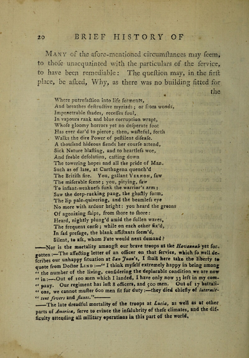 Many of the afore-mentioned circumftances may feem, to thofe unacquainted with the particulars of the fervice, to have been remediable: The queftion may, in the firft place, be aiked, Why, as there was no building fitted for - the Where putrefaction into life ferments. And breathes definitive myriads; or from woods. Impenetrable fhades, recedes foul,. In vapours rank and blue corruption wrapt. Whole gloomy horrors yet no defperate foot Has ever dar’d to pierce; then, wafteftil, forth . Walks the dire Power of peftilent difeafe. A thoufand hideous fiends her eourfe attend. Sick Nature blafting, and to heartlefs woe. And feeble defolation, calling down The towering hopes and all the pride of Man. Such as of late, at Cartliagena quench’d The Britifh fire. You, gallant Vernon, faw The miferable feene ; you, pitying, faw T® infant-weaknefs funk the warrior's arm; Saw the deep-racking pang, the ghaftly form. The lip pale-quivering, and the beamlefs eye No more with ardour bright: you heard the groans Of agonizing fnips, from Ihore to Ihore: , Heard, nightly plung’d amid the fullen waves. The frequent corfe; while on each other fix’d. In fad prefage, the blank afiiftants feem’d. Silent, to alk, whom Fate would next demand ? ——Nor is the mortality amongfl our brave troops at the Havannah yet for- tten._The affe&ing letter of an officer on that fervice, which fo well de- feribes our unhappy fituation at San Juan's, I lhal! here take the liberty te quote from Doaor Lind  I think myfelf extremely happy in being among “ the number of the living, confidering the deplorable condition we are now cc jn;_Out of ioo men which I landed, I have only now 33 left in my cora- <c pany. Our regiment has loft 8 officers, and 500 men. Out of 17 battali- « ons, we cannot mufter 600 men fit for duty:—they died chiefly of intermit- ft tent fevers and fluxes.. „ -The late dreadful mortality of the troops at Lucia, as well as at other parts of America, ferve to evince the infalubrity of thefe climates, and the dif¬ ficulty attending all military operations ia this part of the world*