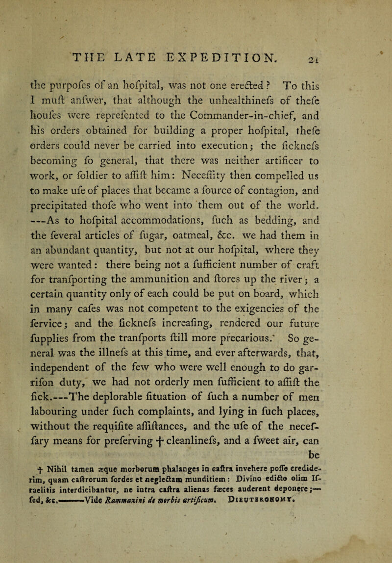 . \ THE LATE EXPEDITION. 21 the purpofes of an hofpital, was not one eredled ? To this I muft anfwer, that although the unhealthinefs of thefe houfes were reprefented to the Commander-in-chief, and his orders obtained for building a proper hofpital, thefe orders could never be carried into execution; the licknefs becoming fo general, that there was neither artificer to work, or foldier to aflift him: Necefiity then compelled us to make ufe of places that became a fource of contagion, and precipitated thofe who went into them out of the world, —As to hofpital accommodations, fuch as bedding, and the feveral articles of fugar, oatmeal, &c. we had them in an abundant quantity, but not at our hofpital, where they were wanted: there being not a fufficient number of craft for tranfporting the ammunition and ftores up the river 3 a certain quantity only of each could be put on board, which in many cafes was not competent to the exigencies of the fervice; and the licknefs increafing, rendered our future fupplies from the tranfports ftill more precarious/ So ge¬ neral was the illnefs at this time, and ever afterwards, that, independent of the few who were well enough to do gar- rifon duty, we had not orderly men fufficient to affift the lick.—The deplorable fituation of fuch a number of men labouring under fuch complaints, and lying in fuch places, without the requifite affiftances, and the ufe of the necef- fary means for preferving •f cleanlinefs, and a fweet air, can be f Nihil tamen asque morherum phalanges in caftra invehere pofTe credide- rim, quam caftrorum fordes et negle&a® munditiem: Divino edi&o olira If- raelilis interdicibantur, ne intra caftra alienas faeces auderent deponere;— fed, —Vide Ramma%ini dc mtrbis artijicum. Dieutbrohomt. j
