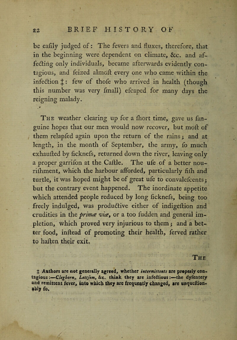 / 22 BRIEF HISTORY OF be eafily judged of: The fevers and fluxes, therefore, that in the beginning were dependent on climate, &c. and af¬ fecting only individuals, became afterwards evidently con¬ tagious, and feized almoft every one who came within the infection J: few of thofe who arrived in health (though this number was very fmall) efcaped for many days the reigning malady- 4 ^ The weather clearing up for a fhort time, gave us fan- guine hopes that our men would now recover, but moll: of them relapfed again upon the return of the rains; and at length, in the month of September, the army, fo much exhaufted by ficknefs, returned down the river, leaving only a proper garrifon at the Caftle. The ufe of a better nou- rilhment, which the harbour afforded, particularly filh and turtle, it was hoped might be of great ufe to convalefcents; but the contrary event happened. The inordinate appetite which attended people reduced by long ficknefs, being too freely indulged, was productive either of indigeftion and crudities in the primce vice* or a too fudden and general im- pletion, which proved very injurious to them; and a bet¬ ter food, inftead of promoting their health, ferved rather to haften their exit. A « The V . # ■ $ Authors are not generally agreed, whether intermittents are properly con¬ tagious i—Clegborn, Lettfom, &c. think they are infectiousthe dyfcntery and remittent fever, into which they are frequently changed, are unqudtion* fblyfo*