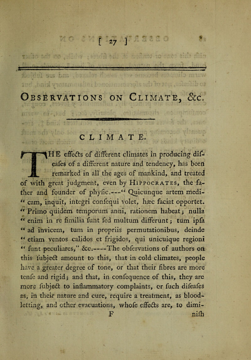 Observations on Climate, 8cc climate. mH E effe&s of different climates in producing dif- eafes of a different nature and tendency, has been remarked in all the ages of mankind, and treated of with great judgment, even by Hippocrates* the fa¬ ther and founder of phyfic,—Quicunque artem medi- cam, inquit* integri confequi volet, haec faciat opportet, Primo quidem temporum anni, rationem habeat; nulla u enim in re fimilia funt fed multum differunt; turn ipfa “ ad invicem, turn in propriis permutationibus, deinde “ etiam ventos calidos et frigidos, qui unicuique regioni *( funt peculiares,” &c.~—The obfervations of authors on this fubjeft amount to this, that in cold climates, people have a greater degree of tone, or that their fibres are more tenfe and rigid; and that, in confequence of this, they are more fubjedt to inflammatory complaints, or fuch difeafes as, in their nature and cure, require a treatment, as blood¬ letting, and other evacuations, whofe effects are, to dimi- F • niflb