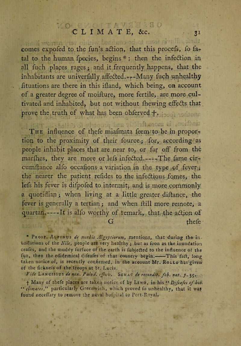 comes expofed to. the fun’s addon, that this procefs, fo fa? tal to the human fpecies, begins *: then the infection in all fuch places rages; and it frequently happens, that the inhabitants are univerfally affedted,-r-Many fuch unhealthy fituations are there in this ifland, which being, on account of a greater degree of moifture, more fertile, are more cul¬ tivated and inhabited, but not without fhewing effects that prove the truth of what ha§ been obferyed •f,.r The influence of thefe miafmata feem’to be in propor¬ tion to the proximity of their fourcej for, according'as people inhabit places that are near to, or far off from the tnarfbes, they are more or lefs infedted.r—-The fame cir- curnftance alfo occafions a variation in the type of fever ^ the nearer the patient refides to the infectious femes, the lefs his fever is difpofed to intermit, and is more commonly a quotidian; when living at a little greater diftance, the fever is generally a tertian; and when ftill more remote, a * quartan.-It is alfo worthy of temark, that, the adt.icn of G thefe * Prosp. Adpinus de morbh JFlgyptiorum> mentions, that during the in¬ undations of the Nile, people are very healthy ; but as foon as the inundation ceafes, and the muddy furface of the earth is fubje&ed to the influence of the (Un, then the edidemical difeafes of that country begin.-This fad, long taken notice of, is recently confirmed- in the account Mr. Rollo has'giveu of the ficknels of the troops at St. Lucia. Vide Lancisius de nox. Pahd. epfluv. Senac de reccndit* feb. nat. p. 35. ■f Many of thefe places are taken notice of by Lind, in his “ D.ifeafes cf hat-. “ clhiiatesN particularly Greenwich, which proved fo unhealthy, that it was found necefury to remove the naval hofpital to Port-Royal.
