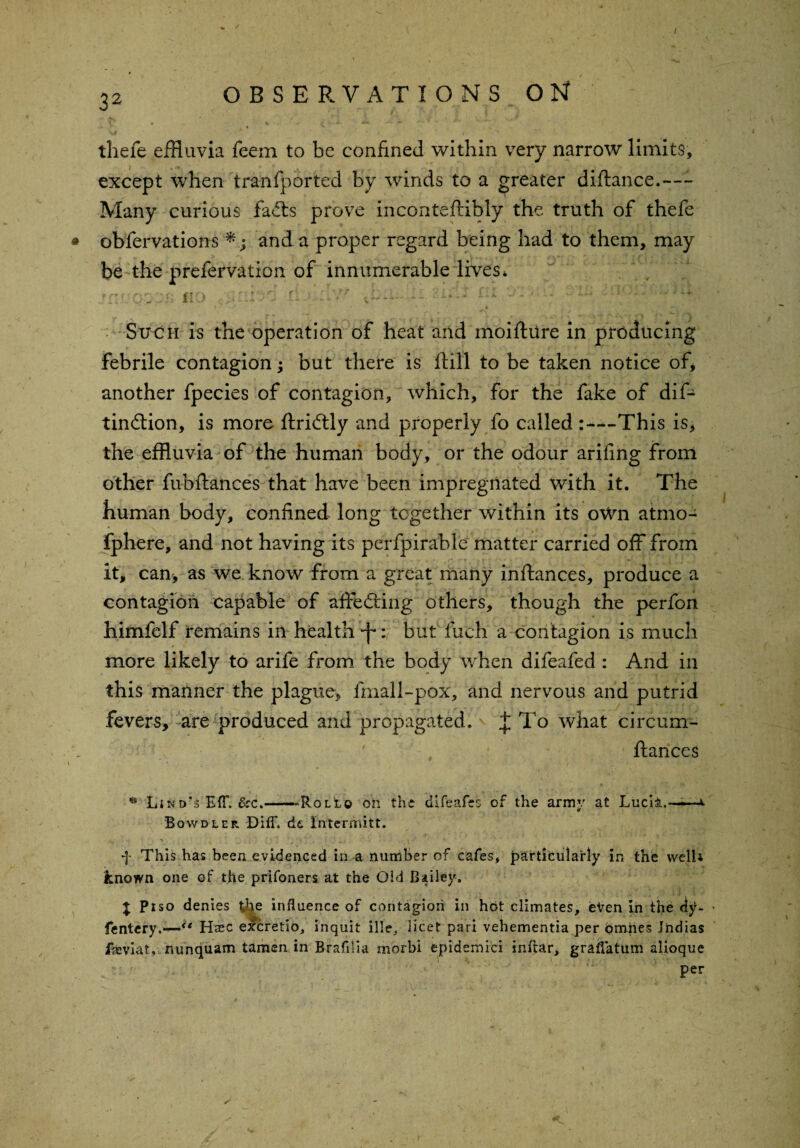 / 32 OBSERVATIONS ON i ' v * • thefe effluvia feem to be confined within very narrow limits, except when tranfported by winds to a greater diftance.—- Many curious facts prove inconteftibly the truth of thefe obfervations *; and a proper regard being had to them, may be the prefervation of innumerable lives* Q2?B- HO li ■ -'-'V O—- '»••• -y ’J”;'• ; ;•“ _Jii Such is the operation of heat and moifture in producing febrile contagion; but there is ftill to be taken notice of, another fpecies of contagion, which, for the fake of dif- tinftion, is more ftri&ly and properly fo called ^-This is, the effluvia of the human body, or the odour arifing from other fubftances that have been impregnated with it. The human body, confined long together within its own atmo- fphere, and not having its perfpirable matter carried off from it, can, as we know from a great many inftances, produce a contagion capable of affednitg others, though the perfon himfclf remains in health *f*but fuch a contagion is much more likely to arife from the body when difeafed: And in this manner the plague, fmall-pox, and nervous and putrid fevers, are produced and propagated. J To what circum- ftances * Lind's EfT. &c.--Roll© on the dlfeafes of the army at Lucii.— Bowdler Diff. d& Intermitt. *J* This has been evidenced in a number of cafes, particularly in the well* known one of the prifoners at the Old Bailey. J Piso denies %e influence of contagion in hot climates, even in the djU fentery.—<f Haec excretio, inquit ille, licet pari vehementia per bmiies Jndias fajviat, nunquam tamen in Brafilia morbi epidemici inflar, graflatum alioque per