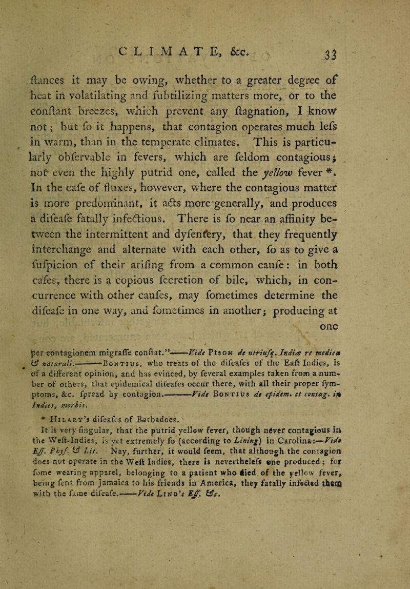 e L I M A T E, &c. n fiances it may be owing, whether to a greater degree of heat in volatilating and fubtilizing matters more. Or to the conftant breezes, which prevent any ftagnation, I know not; but fo it happens, that contagion operates much lefs in warm, than in the temperate climates. This is particu¬ larly obfervable in fevers, which are feldom contagious; not even the highly putrid one, called the yellow fever ** In the cafe of fluxes, however, where the contagious matter is more predominant, it adts more generally, and produces a difeafe fatally infectious. There is fo near an affinity be¬ tween the intermittent and dyfenfery, that they frequently interchange and alternate with each other, fo as to give a fufpicion of their arifing from a common caufe: in both cafes, there is a copious fecretion of bile, which, in con¬ currence with other caufes, may fometimes determine the difeafe in one way, and fometimes in another; producing at one * . ' - j per cbntagionem migrafle conffat.’?--Vide Pis ok de utriufy. India re medica bf naturali. —™Boktius, who treats of the difeafes of the Eaft Indies, is of a different opinion, and has evinced, by feveral examples taken from a num¬ ber of others, that epidemical difeafes occur there, with all their proper fym- ptoms. Sec. fpread by contagion.-Vide Bontius de epidemi et cotitag. in Indies, morbis. * Hilary’s difeafes of Earbadoes.' It is very fmgular, that the putrid yellow fever, though ndver contagious in the Weft-Indies, is yet extremely fo (according to Lining) in Carolina:—Vide EJf. Fbyf. b? Lit. Nay, further, it would feem, that although the contagion does not operate in the Weft Indies, there is neverthelefs ©ne produced ; for fome wearing apparel, belonging to a patient who iied of the yellow fever, being fent from Jamaica to his friends in America, they fatally infe&ed them with the fame difeafe,-Vide Lind’/ LJf.